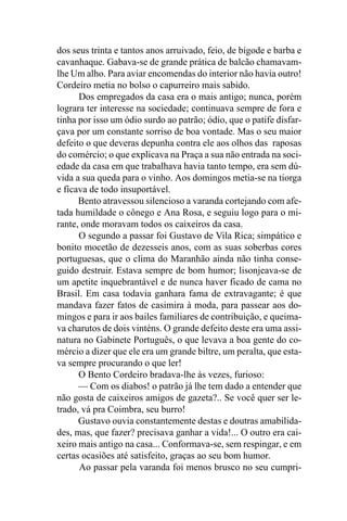 dos seus trinta e tantos anos arruivado, feio, de bigode e barba e
cavanhaque. Gabava-se de grande prática de balcão chamavam-
lhe Um alho. Para aviar encomendas do interior não havia outro!
Cordeiro metia no bolso o capurreiro mais sabido.
      Dos empregados da casa era o mais antigo; nunca, porém
lograra ter interesse na sociedade; continuava sempre de fora e
tinha por isso um ódio surdo ao patrão; ódio, que o patife disfar-
çava por um constante sorriso de boa vontade. Mas o seu maior
defeito o que deveras depunha contra ele aos olhos das raposas
do comércio; o que explicava na Praça a sua não entrada na soci-
edade da casa em que trabalhava havia tanto tempo, era sem dú-
vida a sua queda para o vinho. Aos domingos metia-se na tiorga
e ficava de todo insuportável.
      Bento atravessou silencioso a varanda cortejando com afe-
tada humildade o cônego e Ana Rosa, e seguiu logo para o mi-
rante, onde moravam todos os caixeiros da casa.
      O segundo a passar foi Gustavo de Vila Rica; simpático e
bonito mocetão de dezesseis anos, com as suas soberbas cores
portuguesas, que o clima do Maranhão ainda não tinha conse-
guido destruir. Estava sempre de bom humor; lisonjeava-se de
um apetite inquebrantável e de nunca haver ficado de cama no
Brasil. Em casa todavia ganhara fama de extravagante; é que
mandava fazer fatos de casimira à moda, para passear aos do-
mingos e para ir aos bailes familiares de contribuição, e queima-
va charutos de dois vinténs. O grande defeito deste era uma assi-
natura no Gabinete Português, o que levava a boa gente do co-
mércio a dizer que ele era um grande biltre, um peralta, que esta-
va sempre procurando o que ler!
      O Bento Cordeiro bradava-lhe às vezes, furioso:
      — Com os diabos! o patrão já lhe tem dado a entender que
não gosta de caixeiros amigos de gazeta?.. Se você quer ser le-
trado, vá pra Coimbra, seu burro!
      Gustavo ouvia constantemente destas e doutras amabilida-
des, mas, que fazer? precisava ganhar a vida!... O outro era cai-
xeiro mais antigo na casa... Conformava-se, sem respingar, e em
certas ocasiões até satisfeito, graças ao seu bom humor.
      Ao passar pela varanda foi menos brusco no seu cumpri-
 