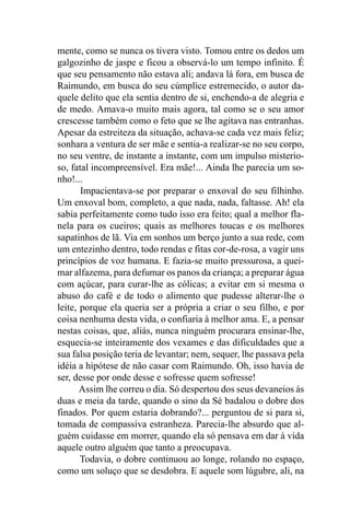 mente, como se nunca os tivera visto. Tomou entre os dedos um
galgozinho de jaspe e ficou a observá-lo um tempo infinito. É
que seu pensamento não estava ali; andava lá fora, em busca de
Raimundo, em busca do seu cúmplice estremecido, o autor da-
quele delito que ela sentia dentro de si, enchendo-a de alegria e
de medo. Amava-o muito mais agora, tal como se o seu amor
crescesse também como o feto que se lhe agitava nas entranhas.
Apesar da estreiteza da situação, achava-se cada vez mais feliz;
sonhara a ventura de ser mãe e sentia-a realizar-se no seu corpo,
no seu ventre, de instante a instante, com um impulso misterio-
so, fatal incompreensível. Era mãe!... Ainda lhe parecia um so-
nho!...
       Impacientava-se por preparar o enxoval do seu filhinho.
Um enxoval bom, completo, a que nada, nada, faltasse. Ah! ela
sabia perfeitamente como tudo isso era feito; qual a melhor fla-
nela para os cueiros; quais as melhores toucas e os melhores
sapatinhos de lã. Via em sonhos um berço junto a sua rede, com
um entezinho dentro, todo rendas e fitas cor-de-rosa, a vagir uns
princípios de voz humana. E fazia-se muito pressurosa, a quei-
mar alfazema, para defumar os panos da criança; a preparar água
com açúcar, para curar-lhe as cólicas; a evitar em si mesma o
abuso do café e de todo o alimento que pudesse alterar-lhe o
leite, porque ela queria ser a própria a criar o seu filho, e por
coisa nenhuma desta vida, o confiaria à melhor ama. E, a pensar
nestas coisas, que, aliás, nunca ninguém procurara ensinar-lhe,
esquecia-se inteiramente dos vexames e das dificuldades que a
sua falsa posição teria de levantar; nem, sequer, lhe passava pela
idéia a hipótese de não casar com Raimundo. Oh, isso havia de
ser, desse por onde desse e sofresse quem sofresse!
       Assim lhe correu o dia. Só despertou dos seus devaneios às
duas e meia da tarde, quando o sino da Sé badalou o dobre dos
finados. Por quem estaria dobrando?... perguntou de si para si,
tomada de compassiva estranheza. Parecia-lhe absurdo que al-
guém cuidasse em morrer, quando ela só pensava em dar à vida
aquele outro alguém que tanto a preocupava.
       Todavia, o dobre continuou ao longe, rolando no espaço,
como um soluço que se desdobra. E aquele som lúgubre, ali, na
 