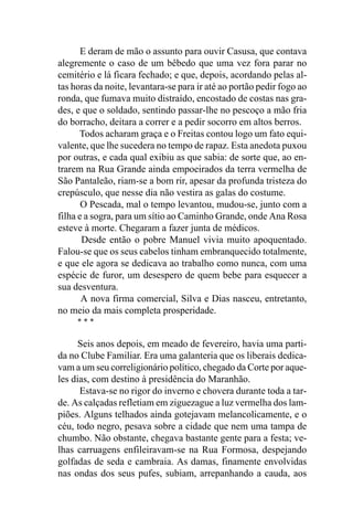 E deram de mão o assunto para ouvir Casusa, que contava
alegremente o caso de um bêbedo que uma vez fora parar no
cemitério e lá ficara fechado; e que, depois, acordando pelas al-
tas horas da noite, levantara-se para ir até ao portão pedir fogo ao
ronda, que fumava muito distraído, encostado de costas nas gra-
des, e que o soldado, sentindo passar-lhe no pescoço a mão fria
do borracho, deitara a correr e a pedir socorro em altos berros.
      Todos acharam graça e o Freitas contou logo um fato equi-
valente, que lhe sucedera no tempo de rapaz. Esta anedota puxou
por outras, e cada qual exibiu as que sabia: de sorte que, ao en-
trarem na Rua Grande ainda empoeirados da terra vermelha de
São Pantaleão, riam-se a bom rir, apesar da profunda tristeza do
crepúsculo, que nesse dia não vestira as galas do costume.
       O Pescada, mal o tempo levantou, mudou-se, junto com a
filha e a sogra, para um sítio ao Caminho Grande, onde Ana Rosa
esteve à morte. Chegaram a fazer junta de médicos.
       Desde então o pobre Manuel vivia muito apoquentado.
Falou-se que os seus cabelos tinham embranquecido totalmente,
e que ele agora se dedicava ao trabalho como nunca, com uma
espécie de furor, um desespero de quem bebe para esquecer a
sua desventura.
       A nova firma comercial, Silva e Dias nasceu, entretanto,
no meio da mais completa prosperidade.
     ***

      Seis anos depois, em meado de fevereiro, havia uma parti-
da no Clube Familiar. Era uma galanteria que os liberais dedica-
vam a um seu correligionário político, chegado da Corte por aque-
les dias, com destino à presidência do Maranhão.
      Estava-se no rigor do inverno e chovera durante toda a tar-
de. As calçadas refletiam em ziguezague a luz vermelha dos lam-
piões. Alguns telhados ainda gotejavam melancolicamente, e o
céu, todo negro, pesava sobre a cidade que nem uma tampa de
chumbo. Não obstante, chegava bastante gente para a festa; ve-
lhas carruagens enfileiravam-se na Rua Formosa, despejando
golfadas de seda e cambraia. As damas, finamente envolvidas
nas ondas dos seus pufes, subiam, arrepanhando a cauda, aos
 
