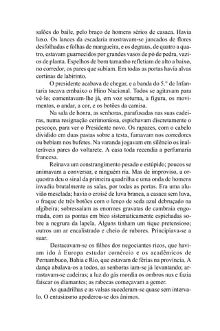 salões do baile, pelo braço de homens sérios de casaca. Havia
luxo. Os lances da escadaria mostravam-se juncados de flores
desfolhadas e folhas de mangueira, e os degraus, de quatro a qua-
tro, estavam guarnecidos por grandes vasos de pó de pedra, vazi-
os de planta. Espelhos de bom tamanho refletiam de alto a baixo,
no corredor, os pares que subiam. Em todas as portas havia alvas
cortinas de labirinto.
       O presidente acabava de chegar, e a banda do 5.° de Infan-
taria tocava embaixo o Hino Nacional. Todos se agitavam para
vê-lo; comentavam-lhe já, em voz soturna, a figura, os movi-
mentos, o andar, a cor, e os botões da camisa.
       Na sala de honra, as senhoras, parafusadas nas suas cadei-
ras, numa resignação cerimoniosa, espichavam discretamente o
pescoço, para ver o Presidente novo. Os rapazes, com o cabelo
dividido em duas pastas sobre a testa, fumavam nos corredores
ou bebiam nos bufetes. Na varanda jogavam em silêncio os inal-
teráveis pares do voltarete. A casa toda recendia a perfumaria
francesa.
       Reinava um constrangimento pesado e estúpido; poucos se
animavam a conversar, e ninguém ria. Mas de improviso, a or-
questra deu o sinal da primeira quadrilha e uma onda de homens
invadiu brutalmente as salas, por todas as portas. Era uma alu-
vião mesclada; havia o croisé de luva branca, a casaca sem luva,
o fraque de três botões com o lenço de seda azul debruçado na
algibeira; sobressaíam as enormes gravatas de cambraia engo-
mada, com as pontas em bico sistematicamente espichadas so-
bre a negrura da lapela. Alguns tinham um tique pretensioso;
outros um ar encalistrado e cheio de rubores. Principiava-se a
suar.
       Destacavam-se os filhos dos negociantes ricos, que havi-
am ido à Europa estudar comércio e os acadêmicos de
Pernambuco, Bahia e Rio, que estavam de férias na província. A
dança abalava-os a todos, as senhoras iam-se já levantando; ar-
rastavam-se cadeiras; a luz do gás mordia os ombros nus e fazia
faiscar os diamantes; as rabecas começavam a gemer.
       As quadrilhas e as valsas sucederam-se quase sem interva-
lo. O entusiasmo apoderou-se dos ânimos.
 