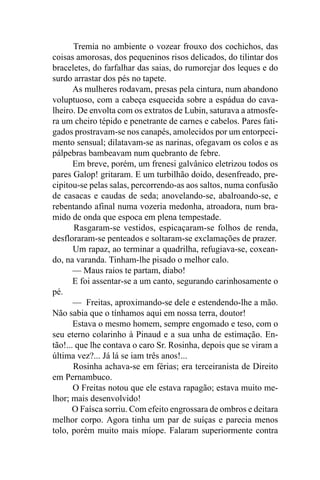 Tremia no ambiente o vozear frouxo dos cochichos, das
coisas amorosas, dos pequeninos risos delicados, do tilintar dos
braceletes, do farfalhar das saias, do rumorejar dos leques e do
surdo arrastar dos pés no tapete.
       As mulheres rodavam, presas pela cintura, num abandono
voluptuoso, com a cabeça esquecida sobre a espádua do cava-
lheiro. De envolta com os extratos de Lubin, saturava a atmosfe-
ra um cheiro tépido e penetrante de carnes e cabelos. Pares fati-
gados prostravam-se nos canapés, amolecidos por um entorpeci-
mento sensual; dilatavam-se as narinas, ofegavam os colos e as
pálpebras bambeavam num quebranto de febre.
       Em breve, porém, um frenesi galvânico eletrizou todos os
pares Galop! gritaram. E um turbilhão doido, desenfreado, pre-
cipitou-se pelas salas, percorrendo-as aos saltos, numa confusão
de casacas e caudas de seda; anovelando-se, abalroando-se, e
rebentando afinal numa vozeria medonha, atroadora, num bra-
mido de onda que espoca em plena tempestade.
       Rasgaram-se vestidos, espicaçaram-se folhos de renda,
desfloraram-se penteados e soltaram-se exclamações de prazer.
       Um rapaz, ao terminar a quadrilha, refugiava-se, coxean-
do, na varanda. Tinham-lhe pisado o melhor calo.
       — Maus raios te partam, diabo!
       E foi assentar-se a um canto, segurando carinhosamente o
pé.
       — Freitas, aproximando-se dele e estendendo-lhe a mão.
Não sabia que o tínhamos aqui em nossa terra, doutor!
       Estava o mesmo homem, sempre engomado e teso, com o
seu eterno colarinho à Pinaud e a sua unha de estimação. En-
tão!... que lhe contava o caro Sr. Rosinha, depois que se viram a
última vez?... Já lá se iam três anos!...
       Rosinha achava-se em férias; era terceiranista de Direito
em Pernambuco.
       O Freitas notou que ele estava rapagão; estava muito me-
lhor; mais desenvolvido!
       O Faísca sorriu. Com efeito engrossara de ombros e deitara
melhor corpo. Agora tinha um par de suíças e parecia menos
tolo, porém muito mais míope. Falaram superiormente contra
 