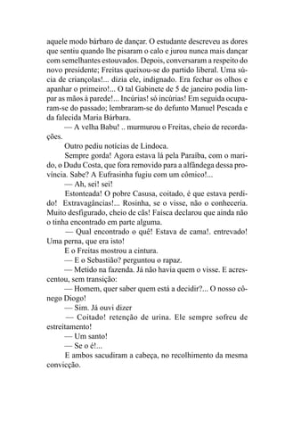 aquele modo bárbaro de dançar. O estudante descreveu as dores
que sentiu quando lhe pisaram o calo e jurou nunca mais dançar
com semelhantes estouvados. Depois, conversaram a respeito do
novo presidente; Freitas queixou-se do partido liberal. Uma sú-
cia de criançolas!... dizia ele, indignado. Era fechar os olhos e
apanhar o primeiro!... O tal Gabinete de 5 de janeiro podia lim-
par as mãos à parede!... Incúrias! só incúrias! Em seguida ocupa-
ram-se do passado; lembraram-se do defunto Manuel Pescada e
da falecida Maria Bárbara.
      — A velha Babu! .. murmurou o Freitas, cheio de recorda-
ções.
      Outro pediu notícias de Lindoca.
      Sempre gorda! Agora estava lá pela Paraíba, com o mari-
do, o Dudu Costa, que fora removido para a alfândega dessa pro-
víncia. Sabe? A Eufrasinha fugiu com um cômico!...
      — Ah, sei! sei!
      Estonteada! O pobre Casusa, coitado, é que estava perdi-
do! Extravagâncias!... Rosinha, se o visse, não o conheceria.
Muito desfigurado, cheio de cãs! Faísca declarou que ainda não
o tinha encontrado em parte alguma.
       — Qual encontrado o quê! Estava de cama!. entrevado!
Uma perna, que era isto!
      E o Freitas mostrou a cintura.
      — E o Sebastião? perguntou o rapaz.
      — Metido na fazenda. Já não havia quem o visse. E acres-
centou, sem transição:
      — Homem, quer saber quem está a decidir?... O nosso cô-
nego Diogo!
      — Sim. Já ouvi dizer
       — Coitado! retenção de urina. Ele sempre sofreu de
estreitamento!
      — Um santo!
      — Se o é!...
      E ambos sacudiram a cabeça, no recolhimento da mesma
convicção.
 