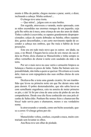 mento à filha do patrão; chegou mesmo a parar, sorrir, e dizer,
inclinando a cabeça: Minha senhora!...
       O cônego teve uma risota.
       — Que mitra!... julgou com os seus botões.
       Em seguida, atravessou a varanda, muito apressado, com
as mãos escondidas nas enormes mangas de um jaquetão, cuja
gola lhe subia ate à nuca, uma criança de uns dez anos de idade.
Tinha o cabelo à escovinha; os sapatos grandemente despropor-
cionados; calças de zuarte dobradas na bainha; olhos espanta-
dos; gestos desconfiados, e um certo movimento rápido de es-
conder a cabeça nos ombros, que lhe traía o hábito de levar
pescoções.
       Este era em tudo mais novo que os outros em idade, na
casa, e no Brasil. Chegara havia coisa de seis meses da sua al-
deia no Porto; dizia chamar-se Manuelzinho e tinha sempre os
olhos vermelhos de chorar à noite com saudades da mãe e da
terra.
       Por ser o mais novo na casa varria o armazém limpava as
balanças e burnia os pesos de latão. Todos lhe batiam sem res-
ponsabilidade, não tinha a quem se queixar. Divertiam-se à custa
dele; riam-se com repugnância das suas orelhas cheias de cera
escura.
       Desfeava-lhe a testa uma grande cicatriz; foi um trambo-
lhão que levou na primeira noite em que lhe deram uma rede
para dormir. O pobre desterradozinho, que não sabia haver-se
com semelhante engenhoca, caiu na asneira de meter primeiro
os pés, e zás! lá foi por cima de uma caixa de pinho de um dos
companheiros. Desde esse dia ficou conhecido em casa pela al-
cunha de Salta-chão. Punham-lhe nomes feios e chamavam-lhe
bisca! tudo servia para o chamarem, menos o seu verdadeiro
nome.
       Ia atravessando a varanda, como um bicho assustado, qua-
se a correr. O cônego gritou por ele:
       —
       Manuelzinho voltou, confuso, coçando a nuca, muito con-
trariado sem levantar os olhos.
       Ana Rosa teve um olhar de piedade.
 