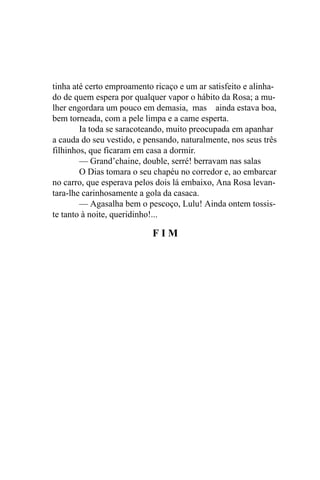 tinha até certo emproamento ricaço e um ar satisfeito e alinha-
do de quem espera por qualquer vapor o hábito da Rosa; a mu-
lher engordara um pouco em demasia, mas ainda estava boa,
bem torneada, com a pele limpa e a came esperta.
        Ia toda se saracoteando, muito preocupada em apanhar
a cauda do seu vestido, e pensando, naturalmente, nos seus três
filhinhos, que ficaram em casa a dormir.
        — Grand’chaine, double, serré! berravam nas salas
        O Dias tomara o seu chapéu no corredor e, ao embarcar
no carro, que esperava pelos dois lá embaixo, Ana Rosa levan-
tara-lhe carinhosamente a gola da casaca.
        — Agasalha bem o pescoço, Lulu! Ainda ontem tossis-
te tanto à noite, queridinho!...

                            FIM
 