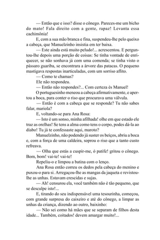 — Então que e isso? disse o cônego. Pareces-me um bicho
do mato! Fala direito com a gente, rapaz! Levanta essa
cachimônia!
       E, com a sua mão branca e fina, suspendeu-lhe pelo queixo
a cabeça, que Manuelzinho insistia em ter baixa.
       — Este ainda está muito peludo!... acrescentou. E pergun-
tou-lhe depois uma porção de coisas: Se tinha vontade de enri-
quecer, se não sonhava já com uma comenda; se tinha visto o
pássaro guariba, se encontrara a árvore das patacas. O pequeno
mastigava respostas inarticuladas, com um sorriso aflito.
       — Como te chamas?
       Ele não respondeu.
       — Então não respondes?... Com certeza és Manuel!
       O portuguesinho meneou a cabeça afirmativamente, e aper-
tou a boca, para conter o riso que procurava uma válvula.
       — Então é com a cabeça que se responde? Tu não sabes
falar, mariola?
       E, voltando-se para Ana Rosa:
       — Isto é um sonso, minha afilhada! olhe em que estado ele
traz as orelhas! Se tens a alma como tens o corpo, podes dá-la ao
diabo! Tu já te confessaste aqui, maroto?
       Manuelzinho, não podendo já suster os beiços, abriu a boca
e, com a força de uma caldeira, soprou o riso que a tanto custo
refreava.
       — Olha que estás a cuspir-me, ó patife! gritou o cônego.
Bom, bom! vai-te! vai-te!
       Repeliu-o e limpou a batina com o lenço.
       Ana Rosa então correu os dedos pela cabeça do menino e
puxou-o para si. Arregaçou-lhe as mangas da jaqueta e revistou-
lhe as unhas. Estavam crescidas e sujas.
       — Ah! censurou ela, você também não é tão pequeno, que
se desculpe isto!...
       E, tirando do seu indispensável uma tesourinha, começou,
com grande surpresa do caixeiro e até do cônego, a limpar as
unhas da criança, dizendo ao outro, baixinho:
       — Não sei como há mães que se separam de filhos desta
idade... Também, coitados! devem amargar muito!...
 