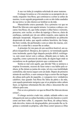 A sua voz tinha já completa solicitude de amor materno.
      O cônego levantou-se e foi encostar-se ao parapeito da va-
randa, enquanto Ana Rosa, que continuava a cortar as unhas do
menino, ia em segredo perguntando a este se não tinha saudades
da sua terra e se não chorava ao lembrar-se da mãe.
      Manuelzinho estava pasmado. Era a primeira vez que no
Brasil lhe falavam com aquela ternura. Levantou a cabeça e en-
carou Ana Rosa; ele, que tinha sempre o olhar baixo e terrestre,
procurou, sem vacilar, os olhos da rapariga e fitou-os, cheio de
confiança, sentindo por ela um súbito respeito, uma espécie de
adoração inesperada. Afigurava-se extraordinário ao pobrezito
desprezado de todos, que aquela senhora brasileira, tão limpa,
tão bem vestida, tão perfumada e com as mãos tão macias, esti-
vesse ali a cortar-lhe e assear-lhe as unhas.
      A princípio foi isto para ele um sacrifício horrível, um su-
plício insuportável. Desejava, de si para si, ver terminada aquela
cena incômoda; queria fugir daquela posição difícil; resfolega-
va, sem ousar mexer com a cabeça, olhando para os lados, de
esguelha, como a procura de uma saída, de algum lugar onde se
escondesse ou de qualquer pretexto que o arrancasse dali.
      Sentia-se mal com aquilo, que dúvida! Não se animava a
respirar livremente, receoso de fazer notar o seu hálito pela se-
nhora; já lhe doíam as juntas do corpo, tal era a sua imobilidade
contrafeita; não mexia sequer com um dedo. Depois do primeiro
minuto de sacrifício, o suor começou logo a correr-lhe em bagas
da cabeça pela gola do jaquetão, e o pequeno teve verdadeiros
calafrios; mas quando Ana Rosa lhe falou da pátria e da mãe,
com aquela penetrante meiguice que só as próprias mães sabem
fazer, as lágrimas rebentaram-lhe dos olhos e desceram-lhe em
silêncio pela cara.
      Pois se era a primeira vez que no Brasil lhe falavam dessas
coisas!...
      O cônego assistia a tudo isto, calado, rufando sobre a sua
tabaqueira de ouro as unhas burnidas a cinza de charuto e a sorrir
como um bom velho. E, enquanto Ana Rosa, de cabeça baixa,
toda desvelos, tratava do desgraçadinho, provocando-lhe as lá-
grimas e contendo as próprias, sabe Deus como! passava o Dias
 