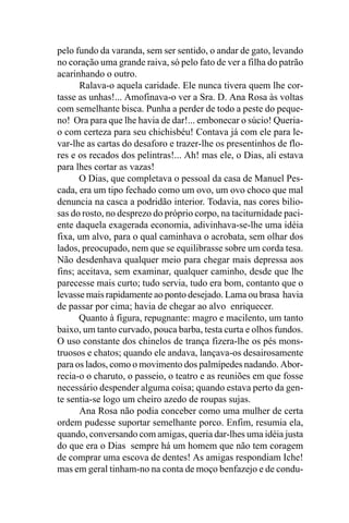 pelo fundo da varanda, sem ser sentido, o andar de gato, levando
no coração uma grande raiva, só pelo fato de ver a filha do patrão
acarinhando o outro.
      Ralava-o aquela caridade. Ele nunca tivera quem lhe cor-
tasse as unhas!... Amofinava-o ver a Sra. D. Ana Rosa às voltas
com semelhante bisca. Punha a perder de todo a peste do peque-
no! Ora para que lhe havia de dar!... embonecar o súcio! Queria-
o com certeza para seu chichisbéu! Contava já com ele para le-
var-lhe as cartas do desaforo e trazer-lhe os presentinhos de flo-
res e os recados dos pelintras!... Ah! mas ele, o Dias, ali estava
para lhes cortar as vazas!
      O Dias, que completava o pessoal da casa de Manuel Pes-
cada, era um tipo fechado como um ovo, um ovo choco que mal
denuncia na casca a podridão interior. Todavia, nas cores bilio-
sas do rosto, no desprezo do próprio corpo, na taciturnidade paci-
ente daquela exagerada economia, adivinhava-se-lhe uma idéia
fixa, um alvo, para o qual caminhava o acrobata, sem olhar dos
lados, preocupado, nem que se equilibrasse sobre um corda tesa.
Não desdenhava qualquer meio para chegar mais depressa aos
fins; aceitava, sem examinar, qualquer caminho, desde que lhe
parecesse mais curto; tudo servia, tudo era bom, contanto que o
levasse mais rapidamente ao ponto desejado. Lama ou brasa havia
de passar por cima; havia de chegar ao alvo enriquecer.
      Quanto à figura, repugnante: magro e macilento, um tanto
baixo, um tanto curvado, pouca barba, testa curta e olhos fundos.
O uso constante dos chinelos de trança fizera-lhe os pés mons-
truosos e chatos; quando ele andava, lançava-os desairosamente
para os lados, como o movimento dos palmípedes nadando. Abor-
recia-o o charuto, o passeio, o teatro e as reuniões em que fosse
necessário despender alguma coisa; quando estava perto da gen-
te sentia-se logo um cheiro azedo de roupas sujas.
      Ana Rosa não podia conceber como uma mulher de certa
ordem pudesse suportar semelhante porco. Enfim, resumia ela,
quando, conversando com amigas, queria dar-lhes uma idéia justa
do que era o Dias sempre há um homem que não tem coragem
de comprar uma escova de dentes! As amigas respondiam Iche!
mas em geral tinham-no na conta de moço benfazejo e de condu-
 