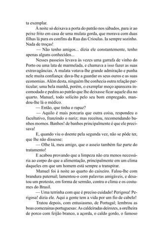 ta exemplar.
      À noite só deixava a porta do patrão nos sábados, para ir ao
peixe frito em casa de uma mulata gorda, que morava com duas
filhas lá para os confins da Rua das Crioulas. Ia sempre sozinho.
Nada de troças!
       — Não tenho amigos... dizia ele constantemente, tenho
apenas alguns conhecidos...
      Nesses passeios levava às vezes uma garrafa de vinho do
Porto ou uma lata de marmelada, e chamava a isso fazer as suas
extravagâncias. A mulata votava-lhe grande admiração e punha
nele muita confiança: dava-lhe a guardar os seus ouros e as suas
economias. Além desta, ninguém lhe conhecia outra relação par-
ticular; uma bela manhã, porém, o exemplar moço aparecera in-
comodado e pedira ao patrão que lhe deixasse ficar aquele dia no
quarto. Manuel, todo solícito pelo seu bom empregado, man-
dou-lhe lá o médico.
      — Então, que tinha o rapaz?
       — Aquilo é mais porcaria que outra coisa, respondeu o
facultativo, franzindo o nariz; mas receitou, recomendando ba-
nhos mornos. Banhos! de banhos principalmente é que ele preci-
sava!
      E, quando viu o doente pela segunda vez, não se pôde ter,
que lhe não dissesse:
      — Olhe lá, meu amigo, que o asseio também faz parte do
tratamento!
      E acabou provando que a limpeza não era menos necessá-
ria ao corpo do que a alimentação, principalmente em um clima
daqueles em que um homem está sempre a transpirar.
      Manuel foi à noite ao quarto do caixeiro. Falou-lhe com
brandura paternal; lamentou-o com palavras amigáveis, e desa-
tou um protesto, em forma de sermão, contra o clima e os costu-
mes do Brasil.
      — Uma terrinha com que é preciso cuidado! Perigosa! Pe-
rigosa! dizia ele. Aqui a gente tem a vida por um fio de cabelo!
       Tratou depois, com entusiasmo, de Portugal; lembrou as
boas comezainas portuguesas: As caldeiradas deirozes, a orelheira
de porco com feijão branco, a açorda, o caldo gordo, o famoso
 
