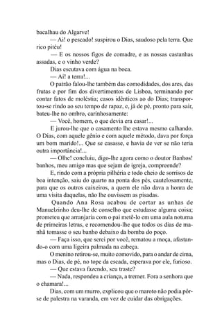 bacalhau do Algarve!
      — Ai! o pescado! suspirou o Dias, saudoso pela terra. Que
rico pitéu!
      — E os nossos figos de comadre, e as nossas castanhas
assadas, e o vinho verde?
      Dias escutava com água na boca.
      — Ai! a terra!...
      O patrão falou-lhe também das comodidades, dos ares, das
frutas e por fim dos divertimentos de Lisboa, terminando por
contar fatos de moléstia; casos idênticos ao do Dias; transpor-
tou-se rindo ao seu tempo de rapaz, e, já de pé, pronto para sair,
bateu-lhe no ombro, carinhosamente:
      — Você, homem, o que devia era casar!...
      E jurou-lhe que o casamento lhe estava mesmo calhando.
O Dias, com aquele gênio e com aquele método, dava por força
um bom marido!... Que se casasse, e havia de ver se não teria
outra importância!...
      — Olhe! concluiu, digo-lhe agora como o doutor Banhos!
banhos, meu amigo mas que sejam de igreja, compreende?
      E, rindo com a própria pilhéria e todo cheio de sorrisos de
boa intenção, saiu do quarto na ponta dos pés, cautelosamente,
para que os outros caixeiros, a quem ele não dava a honra de
uma visita daquelas, não lhe ouvissem as pisadas.
       Quando Ana Rosa acabou de cortar as unhas de
Manuelzinho deu-lhe de conselho que estudasse alguma coisa;
prometeu que arranjaria com o pai metê-lo em uma aula noturna
de primeiras letras, e recomendou-lhe que todos os dias de ma-
nhã tomasse o seu banho debaixo da bomba do poço.
      — Faça isso, que serei por você, rematou a moça, afastan-
do-o com uma ligeira palmada na cabeça.
      O menino retirou-se, muito comovido, para o andar de cima,
mas o Dias, de pé, no tope da escada, esperava por ele, furioso.
      — Que estava fazendo, seu traste?
      — Nada, respondeu a criança, a tremer. Fora a senhora que
o chamara!...
      Dias, com um murro, explicou que o maroto não podia pôr-
se de palestra na varanda, em vez de cuidar das obrigações.
 