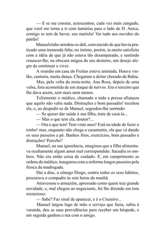 — E se me constar, acrescentou, cada vez mais zangado,
que você me torna a ir com lamúrias para o lado de D. Anica,
comigo se tem de haver, seu mariola! Vai tudo aos ouvidos do
patrão!
      Manuelzinho arredou-se dali, convencido de que havia pra-
ticado uma tremenda falta; no íntimo, porém, ia muito satisfeito
com a idéia de que já não estava tão desamparado, e sentindo
renascer-lhe, na obscura mágoa do seu desterro, um desejo ale-
gre de continuar a viver.
       A reunião em casa do Freitas esteve animada. Houve vio-
lão, cantoria, muita dança. Chegaram a deitar chorado da Bahia.
       Mas, pela volta da meia-noite, Ana Rosa, depois de uma
valsa, fora acometida de um ataque de nervos. Era o terceiro que
lhe dava assim, sem mais nem menos.
       Felizmente o médico, chamado a toda a pressa afiançou
que aquilo não valia nada. Distrações e bom passadio! receitou
ele, e, ao despedir-se de Manuel, segredou-lhe sorrindo:
       — Se quiser dar saúde à sua filha, trate de casá-la...
       — Mas o que tem ela, doutor?...
      — Ora o que tem! Tem vinte anos! Está na idade de fazer o
ninho! mas, enquanto não chega o casamento, ela que vá dando
os seus passeios a pé. Banhos frios, exercícios, bom passadio e
distrações! Percebe?
      Manuel, na sua ignorância, imaginou que a filha alimenta-
va ocultamente algum amor mal correspondido. Sacudiu os om-
bros. Não era então coisa de cuidado. E, em cumprimento as
ordens do médico, inaugurou com a enferma longos passeios pela
fresca da madrugada.
       Daí a dias, o cônego Diogo, contra todos os seus hábitos,
procurava o compadre às sete horas da manhã.
       Atravessou o armazém, apressado como quem traz grande
novidade, e, mal chegou ao negociante, foi lhe dizendo em tom
misterioso:
       — Sabe? Faz sinal de aparecer, e é o Cruzeiro...
       Manuel largou logo de mão o serviço que fazia, subiu à
varanda, deu as suas providências para receber um hóspede, e
em seguida ganhou a rua com o amigo.
 