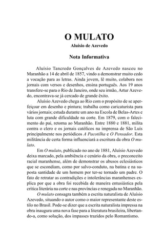 O MULATO
                         Aluísio de Azevedo

                        Nota Informativa

      Aluísio Tancredo Gonçalves de Azevedo nasceu no
Maranhão a 14 de abril de 1857, vindo a demonstrar muito cedo
a vocação para as letras. Ainda jovem, lê muito, colabora nos
jornais com versos e desenhos, ensina português. Aos 19 anos
transfere-se para o Rio de Janeiro, onde seu irmão, Artur Azeve-
do, encontrava-se já cercado de grande êxito.
      Aluísio Azevedo chega ao Rio com o propósito de se aper-
feiçoar em desenho e pintura; trabalha como caricaturista para
vários jornais; estuda durante um ano na Escola de Belas-Artes e
luta com grande dificuldade na corte. Em 1879, com o faleci-
mento do pai, retorna ao Maranhão. Entre 1880 e 1881, milita
contra o clero e os jornais católicos na imprensa de São Luís
principalmente nos periódicos A Pacotilha e O Pensador. Esta
militância de certa forma influenciará a escritura da obra O mu-
lato.
      Em O mulato, publicado no ano de 1881, Aluísio Azevedo
deixa marcado, pela ambiência e cenário da obra, o preconceito
racial maranhense, além de demonstrar os abusos eclesiásticos
que se escondiam, como por salvo-conduto, na batina e na su-
posta santidade de um homem por ter-se tornado um padre. O
fato de retratar as contradições e intolerâncias maranhenses ex-
plica por que a obra foi recebida de maneira entusiástica pela
crítica literária na corte e nas províncias e renegada no Maranhão.
      O mulato consagra também a escrita naturalista de Aluísio
Azevedo, situando o autor como o maior representante deste es-
tilo no Brasil. Pode-se dizer que a escrita naturalista impressa na
obra inaugura uma nova fase para a literatura brasileira, libertan-
do-a, como solução, dos impasses trazidos pelo Romantismo.
 
