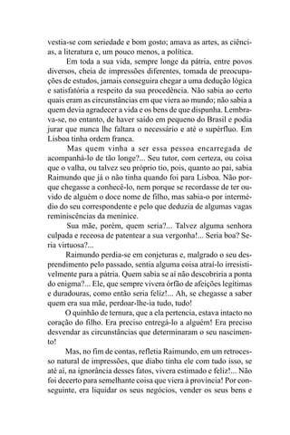 vestia-se com seriedade e bom gosto; amava as artes, as ciênci-
as, a literatura e, um pouco menos, a política.
       Em toda a sua vida, sempre longe da pátria, entre povos
diversos, cheia de impressões diferentes, tomada de preocupa-
ções de estudos, jamais conseguira chegar a uma dedução lógica
e satisfatória a respeito da sua procedência. Não sabia ao certo
quais eram as circunstâncias em que viera ao mundo; não sabia a
quem devia agradecer a vida e os bens de que dispunha. Lembra-
va-se, no entanto, de haver saído em pequeno do Brasil e podia
jurar que nunca lhe faltara o necessário e até o supérfluo. Em
Lisboa tinha ordem franca.
       Mas quem vinha a ser essa pessoa encarregada de
acompanhá-lo de tão longe?... Seu tutor, com certeza, ou coisa
que o valha, ou talvez seu próprio tio, pois, quanto ao pai, sabia
Raimundo que já o não tinha quando foi para Lisboa. Não por-
que chegasse a conhecê-lo, nem porque se recordasse de ter ou-
vido de alguém o doce nome de filho, mas sabia-o por intermé-
dio do seu correspondente e pelo que deduzia de algumas vagas
reminiscências da meninice.
       Sua mãe, porém, quem seria?... Talvez alguma senhora
culpada e receosa de patentear a sua vergonha!... Seria boa? Se-
ria virtuosa?...
       Raimundo perdia-se em conjeturas e, malgrado o seu des-
prendimento pelo passado, sentia alguma coisa atraí-lo irresisti-
velmente para a pátria. Quem sabia se aí não descobriria a ponta
do enigma?... Ele, que sempre vivera órfão de afeições legítimas
e duradouras, como então seria feliz!... Ah, se chegasse a saber
quem era sua mãe, perdoar-lhe-ia tudo, tudo!
       O quinhão de ternura, que a ela pertencia, estava intacto no
coração do filho. Era preciso entregá-lo a alguém! Era preciso
desvendar as circunstâncias que determinaram o seu nascimen-
to!
       Mas, no fim de contas, refletia Raimundo, em um retroces-
so natural de impressões, que diabo tinha ele com tudo isso, se
até aí, na ignorância desses fatos, vivera estimado e feliz!... Não
foi decerto para semelhante coisa que viera à província! Por con-
seguinte, era liquidar os seus negócios, vender os seus bens e
 