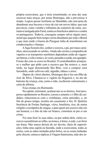 própria escravatura, que o teria exterminado, se uma das suas
escravas mais moças, por nome Domingas, não o prevenisse a
tempo. Logrou passar incólume ao Maranhão, não sem pena de
abandonar seus haveres e risco de cair em novos ódios, que esta
província, como vizinha e tributária do comércio da outra, sus-
tentava instigada pelo Farol, contra os brasileiros adotivos e contra
os portugueses. Todavia, conseguiu sempre salvar algum ouro;
metal que naquele bom tempo corria abundante por todo o Brasil
e que mais tarde a Guerra do Paraguai tinha de transformar em
condecorações e fumaça.
      A fuga fizeram eles, senhor e escrava, a pé, por maus cami-
nhos, atravessando os sertões. Ainda não existia a companhia de
vapores e os transportes marítimos dependiam então de vagaro-
sas barcas, a vela e remo e, às vezes, puxadas a corda, nos igarapés.
Foram dar com os ossos no Rosário. O contrabandista arranjou-
se o melhor que pôde com a escrava que lhe restava, e, mais
tarde, no lugar denominado São Brás, veio a comprar uma
fazendola, onde cultivou café, algodão, tabaco e arroz.
      Depois de vários abortos, Domingas deu à luz um filho de
José da Silva. Chamou-se o vigário da freguesia e, no ato do
batismo da criança, esta, como a mãe, receberam solenemente a
carta de alforria.
      Essa criança era Raimundo.
      Na capital, entretanto, acalmavam-se os ânimos. José pros-
perou rapidamente no Rosário; cercou a amante e o filho de cui-
dados; relacionou-se com a vizinhança, criou amizades, e, no
fim de pouco tempo, recebia em casamento a Sra. D. Quitéria
Inocência de Freitas Santiago, viúva, brasileira, rica, de muita
religião e escrúpulos de sangue, e para quem um escravo não era
um homem, e o fato de não ser branco, constituía só por si um
crime.
      Foi uma fera! às suas mãos, ou por ordem dela, vários es-
cravos sucumbiram ao relho, ao tronco, à fome, à sede, e ao ferro
em brasa. Mas nunca deixou de ser devota, cheia de supersti-
ções; tinha uma capela na fazenda, onde a escravatura, todas as
noites, com as mãos inchadas pelos bolos, ou as costas lanhadas
pelo chicote, entoava súplicas à Virgem Santíssima, mãe dos in-
 