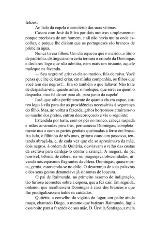 felizes.
      Ao lado da capela o cemitério das suas vítimas.
      Casara com José da Silva por dois motivos simplesmente:
porque precisava de um homem, e ali não havia muito onde es-
colher, e porque lhe diziam que os portugueses são brancos de
primeira água.
      Nunca tivera filhos. Um dia reparou que o marido, a título
de padrinho, distinguia com certa ternura o crioulo da Domingas
e declarou logo que não admitia, nem mais um instante, aquele
moleque na fazenda.
      — Seu negreiro! gritava ela ao marido, fula de raiva. Você
pensa que lhe deixarei criar, em minha companhia, os filhos que
você tem das negras?... Era só também o que faltava! Não trate
de despachar-me, quanto antes, o moleque, que serei eu quem o
despacha, mas há de ser para ali, para junto da capela!
      José, que sabia perfeitamente de quanto ela era capaz, cor-
reu logo à vila para dar as providências necessárias à segurança
do filho. Mas, ao voltar à fazenda, gritos horrorosos atraíram-no
ao rancho dos pretos, entrou descoroçoado e viu o seguinte:
      Estendida por terra, com os pés no tronco, cabeça raspada
e mãos amarradas para trás, permanecia Domingas, completa-
mente nua e com as partes genitais queimadas a ferro em brasa.
Ao lado, o filhinho de três anos, gritava como um possesso, ten-
tando abraçá-la, e, de cada vez que ele se aproximava da mãe,
dois negros, à ordem de Quitéria, desviavam o relho das costas
da escrava para dardejá-lo contra a criança. A megera, de pé,
horrível, bêbada de cólera, ria-se, praguejava obscenidades, ui-
vando nos espasmos flagrantes da cólera. Domingas, quase mor-
ta, gemia, estorcendo-se no chão. O desarranjo de suas palavras
e dos seus gestos denunciava já sintomas de loucura.
      O pai de Raimundo, no primeiro assomo de indignação,
tão furioso acometeu sobre a esposa, que a fez cair. Em seguida,
ordenou que recolhessem Domingas à casa dos brancos e que
lhe prodigalizassem todos os cuidados.
      Quitéria, a conselho do vigário do lugar, um padre ainda
moço, chamado Diogo, o mesmo que batizara Raimundo, fugiu
essa noite para a fazenda de sua mãe, D. Úrsula Santiago, a meia
 