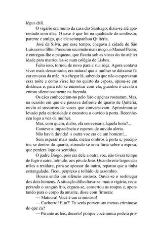 légua dali.
      O vigário era muito da casa das Santiago; dizia-se até apa-
rentado com elas. O caso é que foi na qualidade de confessor,
parente e amigo, que ele acompanhou Quitéria.
      José da Silva, por esse tempo, chegava à cidade de São
Luís com o filho. Procurou seu irmão mais moço, o Manuel Pedro,
e entregou-lhe o pequeno, que ficaria sob as vistas do tio até ter
idade para matricular-se num colégio de Lisboa.
      Feito isso, tornou de novo para a sua roça. Agora contava
viver mais descansado; era natural que a mulher se deixasse fi-
car em casa da mãe. Ao chegar lá, sabendo que não o esperavam
essa noite e como visse luz no quarto da esposa, apeou-se em
distância e, para não se encontrar com ela, guardou o cavalo e
entrou silenciosamente na fazenda.
      Os cães conheceram-no pelo faro e apenas rosnaram. Mas,
na ocasião em que ele passava defronte do quarto de Quitéria,
ouviu aí sussurros de vozes que conversavam. Aproximou-se
levado pela curiosidade e encostou o ouvido à porta. Reconhe-
ceu logo a voz da mulher.
      Mas, com quem, diabo, ela conversaria àquela hora?...
      Conteve a impaciência e esperou de ouvido alerta.
      Não havia dúvida! a outra voz era de um homem!...
      Sem esperar mais nada, meteu ombros à porta e, precipi-
tou-se dentro do quarto, atirando-se com fúria sobre a esposa,
que perdera logo os sentidos.
      O padre Diogo, pois era dele a outra voz, não tivera tempo
de fugir e caíra, trêmulo, aos pés de José. Quando este largou das
mãos a traidora, para se apossar do outro, reparou que a tinha
estrangulado. Ficou perplexo e tolhido de assombro.
      Houve então um silêncio ansioso. Ouvia-se o resfolegar
dos dois homens. A situação dificultava-se; mas o vigário, recu-
perando o sangue-frio, ergueu-se, consertou as roupas e, apon-
tando para o corpo da amante, disse com firmeza:
      — Matou-a! Você é um criminoso!
      — Cachorro! E tu?! Tu serás porventura menos criminoso
do que eu?
      — Perante as leis, decerto! porque você nunca poderá pro-
 