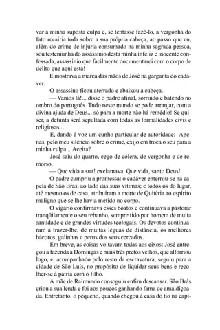 var a minha suposta culpa e, se tentasse fazê-lo, a vergonha do
fato recairia toda sobre a sua própria cabeça, ao passo que eu,
além do crime de injúria consumado na minha sagrada pessoa,
sou testemunha do assassínio desta minha infeliz e inocente con-
fessada, assassínio que facilmente documentarei com o corpo de
delito que aqui está!
      E mostrava a marca das mãos de José na garganta do cadá-
ver.
      O assassino ficou aterrado e abaixou a cabeça.
      — Vamos lá!... disse o padre afinal, sorrindo e batendo no
ombro do português. Tudo neste mundo se pode arranjar, com a
divina ajuda de Deus... só para a morte não há remédio! Se qui-
ser, a defunta será sepultada com todas as formalidades civis e
religiosas...
       E, dando à voz um cunho particular de autoridade: Ape-
nas, pelo meu silêncio sobre o crime, exijo em troca o seu para a
minha culpa... Aceita?
       José saiu do quarto, cego de cólera, de vergonha e de re-
morso.
      — Que vida a sua! exclamava. Que vida, santo Deus!
      O padre cumpriu a promessa: o cadáver enterrou-se na ca-
pela de São Brás, ao lado das suas vítimas; e todos os do lugar,
até mesmo os de casa, atribuíram a morte de Quitéria ao espírito
maligno que se lhe havia metido no corpo.
      O vigário confirmava esses boatos e continuava a pastorar
tranqüilamente o seu rebanho, sempre tido por homem de muita
santidade e de grandes virtudes teologais. Os devotos continua-
ram a trazer-lhe, de muitas léguas de distância, os melhores
bácoros, galinhas e perus dos seus cercados.
       Em breve, as coisas voltavam todas aos eixos: José entre-
gou a fazenda a Domingas e mais três pretos velhos, que alforriou
logo, e, acompanhado pelo resto da escravatura, seguiu para a
cidade de São Luís, no propósito de liquidar seus bens e reco-
lher-se à pátria com o filho.
      A mãe de Raimundo conseguiu enfim descansar. São Brás
criou a sua lenda e foi aos poucos ganhando fama de amaldiçoa-
da. Entretanto, o pequeno, quando chegou à casa do tio na capi-
 