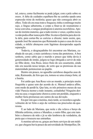tal, estava, como facilmente se pode julgar, com a pele sobre os
ossos. A falta de cuidados espalhara-lhe na carinha opada uma
expressão triste de moléstia; quase que não conseguia abrir os
olhos. Todo ele era mau trato e fraqueza; tinha o estômago muito
sujo, a língua saburrenta, o corpo a finar-se de reumatismo e
tosse convulsa, o sangue predisposto à anemia escrofulosa. Ape-
sar do instinto materno, que a tudo resiste e vence, a pobre escra-
va não podia olhar nunca pelo filho: lá estava Quitéria para desviá-
la dele, para cortar-lhe as carícias a chicote; tanto assim, que,
quando José lhe anunciou que Raimundo ia para a casa do tio na
cidade, a infeliz abençoou com lágrimas desesperadas aquela
separação.
       Todavia, o desgraçadinho foi encontrar em Mariana, cu-
nhada de seu pai, a mais carinhosa e terna das protetoras. A boa
senhora, como sabia que o marido o pouco que tinha devia à
generosidade do irmão, julgou-se logo obrigada a servir de mãe
ao filho deste. Ana Rosa, único fruto do seu casamento, ainda
não era nascida nesse tempo, de sorte que as premissas da sua
maternidade pertenceram ao pupilo.
       Dentro em pouco, no agasalho carinhoso daquelas asas de
mãe, Raimundo, de feio que era, tornou-se uma criança forte, sã
e bonita.
       Foi então que Ana Rosa veio ao mundo; a princípio muito
fraquinha e quase sem dar acordo de si. Manuel andava aflito,
com medo de perdê-la. Que luta, os três primeiros meses de sua
vida! Parecia morrer a todo instante, coitadinha! Ninguém dor-
mia na casa; o negociante chorava como um perdido, enquanto a
mulher fazia promessas aos santos da sua devoção.
       Era por isto que a menina, mais tarde, se recordava agrada-
velmente de ter feito o anjo da verônica nas procissões da qua-
resma.
       E ao lado de Mariana, que noite e dia velava o berço da
filhinha enferma, estava o Mundico, o outro filho, que este tam-
bém a chamava de mãe e já se não lembrava da verdadeira, da
preta que o trouxera nas entranhas.
       A menina salvou-se, graças aos bons serviços de um médi-
co, que chegara havia pouco da universidade de Montpellier, Dr.
 