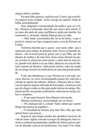 chegou afinal o Jauffret.
       Era uma febre gástrica, explicou este. E mais: que a molés-
tia requeria certo cuidado muito sossego de espírito! Nada de
bulha, principalmente!
       José, malgrado a recomendação do médico, quis ver o fi-
lho. Abraçou-o soluçando, disse-lhe que estava para morrer. E
no outro dia ainda de cama, perfilhou-o; pediu um tabelião, fez
testamento e, chorando, chamou Manuel para seu lado.
       — Meu irmão, recomendou-lhe. Se eu for desta... o que é
possível, remete-me logo o pequeno para a casa do Peixoto em
Lisboa.
       Terminou dizendo que o queria com muito saber que o
metessem num colégio de primeira sorte. Ficava aí bastante di-
nheiro... não tivessem pena de gastar com o seu filho; que lhe
dessem do melhor e do mais fino. Estas coisas fizeram-no pio-
rar; já todos os choravam como morto, e, pelos dias de mais ris-
co, quando José delirava na sua febre, apareceu em casa do Ma-
nuel o pároco do Rosário; vinha muito solícito, saber do estado
do seu amigo José do seu irmão dizia ele com uma grande pieda-
de.
       E daí, não abandonava a casa. Prestava-se a um tudo, ser-
viçal, discreto, às vezes choramingando porque lhe vedavam a
entrada no quarto do enfermo. Manuel e Mariana não se furta-
vam de apreciar aquela solicitude do bom padre, o interesse com
que ele chegava todos os dias para pedir notícias do amigo. Dis-
pensavam-lhe um grande acolhimento; achavam-no meigo, jei-
toso e simpático.
       — É um santo homem! dizia Manuel convencido.
       Mariana confirmava, acrescentando em voz baixa:
       — Por adulação não é, coitado! Todos sabem que o padre
Diogo não precisa de migalhas!...
       — É remediado de fortuna, pois não! Mas, olhe, que sabe
aplicar bem o que possui...
       Seguia-se uma longa resenha dos episódios louváveis da
vida do santo vigário; citavam-se rasgos de abnegação, boas es-
molas a criaturas desamparadas, perdões de ofensas graves, pro-
vas de amizade e provas de desinteresse. Um santo! Um verda-
 