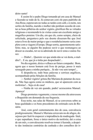 deiro santo!
       E assim foi o padre Diogo tomando pé em casa de Manuel
e fazendo-se todo de lá. Já contavam com ele para padrinho de
Ana Rosa; esperavam-no todas as tardes com café, e à noite, nos
serões da família, marido e mulher não perdiam ocasião de con-
tar as boas pilhérias do senhor vigário, glorificar-lhe as virtudes
religiosas e recomendá-lo às visitas como um excelente amigo e
magnífico protetor. Um dia, em que ele, como sempre, cheio de
solicitude, perguntava pelo seu doente disseram-lhe que José
estava livre de maior perigo e que o restabelecimento seria com-
pleto com a viagem à Europa. Diogo sorriu, aparentemente satis-
feito; mas, se alguém lhe pudesse ouvir o que resmungava ao
descer as escadas, ter-se-ia admirado de ouvir estas e outras fra-
ses:
       — Diabo!... Querem ver que ainda não se vai desta, o mal-
dito?... E eu, que já o tinha por despachado!...
      No dia seguinte, dizia o velhaco ao futuro compadre: Bom,
agora que o nosso homem está livre de perigo, posso ir mais
sossegado para a minha paróquia... Já não vou sem tempo!...
       E despediu-se, todo boas palavras e sorrisos angélicos,
acompanhado pelas bênçãos da família.
       — Senhor vigário! gritou-lhe Mariana do patamar da esca-
da. Não faça agora como os médicos, que só aparecem com as
moléstias!... Seja cá de casa!
       —Venha de vez em quando, padre! acrescentou Manuel.
Apareça!
       Diogo prometeu vagamente, e nesse mesmo dia atravessou
o Boqueirão em demanda da sua freguesia.
       Essa noite, nas salas de Manuel, só se conversou sobre as
boas qualidades e os bons precedentes do estimado cura do Ro-
sário.
       José, com geral contentamento dos de casa, convalescia
prodigiosamente. Manuel e Mariana cercavam-no de afagos, de-
sejosos por fazê-lo esquecer a imprudência da madrugada fatal,
o que supunham, fosse o único motivo da moléstia; daí a coisa
de um mês, o convalescente resolveu tornar à fazenda, a despei-
to das instâncias contrárias da cunhada e dos conselhos do ir-
 