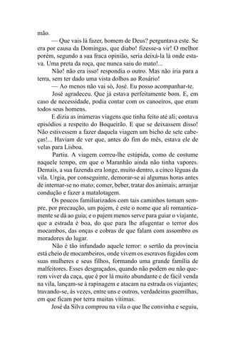 mão.
       — Que vais lá fazer, homem de Deus? perguntava este. Se
era por causa da Domingas, que diabo! fizesse-a vir! O melhor
porém, segundo a sua fraca opinião, seria deixá-la lá onde esta-
va. Uma preta da roça, que nunca saiu do mato!...
       Não! não era isso! respondia o outro. Mas não iria para a
terra, sem ter dado uma vista dolhos ao Rosário!
       — Ao menos não vai só, José. Eu posso acompanhar-te.
       José agradeceu. Que já estava perfeitamente bom. E, em
caso de necessidade, podia contar com os canoeiros, que eram
todos seus homens.
       E dizia as inúmeras viagens que tinha feito até ali; contava
episódios a respeito do Boqueirão. E que se deixassem disso!
Não estivessem a fazer daquela viagem um bicho de sete cabe-
ças!... Haviam de ver que, antes do fim do mês, estava ele de
velas para Lisboa.
       Partiu. A viagem correu-lhe estúpida, como de costume
naquele tempo, em que o Maranhão ainda não tinha vapores.
Demais, a sua fazenda era longe, muito dentro, a cinco léguas da
vila. Urgia, por conseguinte, demorar-se aí algumas horas antes
de internar-se no mato; comer, beber, tratar dos animais; arranjar
condução e fazer a matalotagem.
       Os poucos familiarizados com tais caminhos tomam sem-
pre, por precaução, um pajem, é este o nome que ali romantica-
mente se dá ao guia; e o pajem menos serve para guiar o viajante,
que a estrada é boa, do que para lhe afugentar o terror dos
mocambos, das onças e cobras de que falam com assombro os
moradores do lugar.
       Não é tão infundado aquele terror: o sertão da província
está cheio de mocambeiros, onde vivem os escravos fugidos com
suas mulheres e seus filhos, formando uma grande família de
malfeitores. Esses desgraçados, quando não podem ou não que-
rem viver da caça, que é por lá muito abundante e de fácil venda
na vila, lançam-se à rapinagem e atacam na estrada os viajantes;
travando-se, às vezes, entre uns e outros, verdadeiras guerrilhas,
em que ficam por terra muitas vítimas.
       José da Silva comprou na vila o que lhe convinha e seguiu,
 