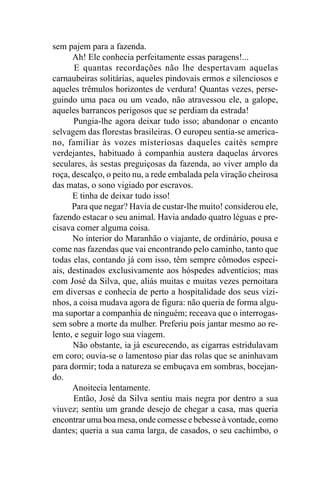 sem pajem para a fazenda.
      Ah! Ele conhecia perfeitamente essas paragens!...
       E quantas recordações não lhe despertavam aquelas
carnaubeiras solitárias, aqueles pindovais ermos e silenciosos e
aqueles trêmulos horizontes de verdura! Quantas vezes, perse-
guindo uma paca ou um veado, não atravessou ele, a galope,
aqueles barrancos perigosos que se perdiam da estrada!
      Pungia-lhe agora deixar tudo isso; abandonar o encanto
selvagem das florestas brasileiras. O europeu sentia-se america-
no, familiar às vozes misteriosas daqueles caités sempre
verdejantes, habituado à companhia austera daquelas árvores
seculares, às sestas preguiçosas da fazenda, ao viver amplo da
roça, descalço, o peito nu, a rede embalada pela viração cheirosa
das matas, o sono vigiado por escravos.
      E tinha de deixar tudo isso!
      Para que negar? Havia de custar-lhe muito! considerou ele,
fazendo estacar o seu animal. Havia andado quatro léguas e pre-
cisava comer alguma coisa.
      No interior do Maranhão o viajante, de ordinário, pousa e
come nas fazendas que vai encontrando pelo caminho, tanto que
todas elas, contando já com isso, têm sempre cômodos especi-
ais, destinados exclusivamente aos hóspedes adventícios; mas
com José da Silva, que, aliás muitas e muitas vezes pernoitara
em diversas e conhecia de perto a hospitalidade dos seus vizi-
nhos, a coisa mudava agora de figura: não queria de forma algu-
ma suportar a companhia de ninguém; receava que o interrogas-
sem sobre a morte da mulher. Preferiu pois jantar mesmo ao re-
lento, e seguir logo sua viagem.
      Não obstante, ia já escurecendo, as cigarras estridulavam
em coro; ouvia-se o lamentoso piar das rolas que se aninhavam
para dormir; toda a natureza se embuçava em sombras, bocejan-
do.
      Anoitecia lentamente.
      Então, José da Silva sentiu mais negra por dentro a sua
viuvez; sentiu um grande desejo de chegar a casa, mas queria
encontrar uma boa mesa, onde comesse e bebesse à vontade, como
dantes; queria a sua cama larga, de casados, o seu cachimbo, o
 