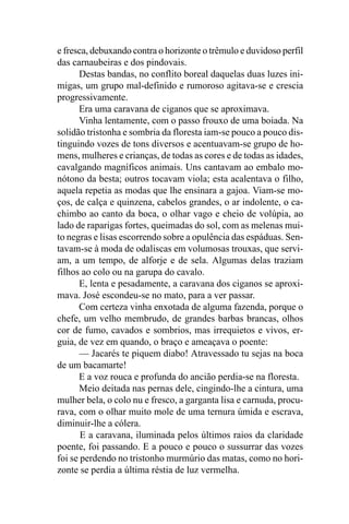 e fresca, debuxando contra o horizonte o trêmulo e duvidoso perfil
das carnaubeiras e dos pindovais.
      Destas bandas, no conflito boreal daquelas duas luzes ini-
migas, um grupo mal-definido e rumoroso agitava-se e crescia
progressivamente.
      Era uma caravana de ciganos que se aproximava.
      Vinha lentamente, com o passo frouxo de uma boiada. Na
solidão tristonha e sombria da floresta iam-se pouco a pouco dis-
tinguindo vozes de tons diversos e acentuavam-se grupo de ho-
mens, mulheres e crianças, de todas as cores e de todas as idades,
cavalgando magníficos animais. Uns cantavam ao embalo mo-
nótono da besta; outros tocavam viola; esta acalentava o filho,
aquela repetia as modas que lhe ensinara a gajoa. Viam-se mo-
ços, de calça e quinzena, cabelos grandes, o ar indolente, o ca-
chimbo ao canto da boca, o olhar vago e cheio de volúpia, ao
lado de raparigas fortes, queimadas do sol, com as melenas mui-
to negras e lisas escorrendo sobre a opulência das espáduas. Sen-
tavam-se à moda de odaliscas em volumosas trouxas, que servi-
am, a um tempo, de alforje e de sela. Algumas delas traziam
filhos ao colo ou na garupa do cavalo.
      E, lenta e pesadamente, a caravana dos ciganos se aproxi-
mava. José escondeu-se no mato, para a ver passar.
      Com certeza vinha enxotada de alguma fazenda, porque o
chefe, um velho membrudo, de grandes barbas brancas, olhos
cor de fumo, cavados e sombrios, mas irrequietos e vivos, er-
guia, de vez em quando, o braço e ameaçava o poente:
       — Jacarés te piquem diabo! Atravessado tu sejas na boca
de um bacamarte!
      E a voz rouca e profunda do ancião perdia-se na floresta.
      Meio deitada nas pernas dele, cingindo-lhe a cintura, uma
mulher bela, o colo nu e fresco, a garganta lisa e carnuda, procu-
rava, com o olhar muito mole de uma ternura úmida e escrava,
diminuir-lhe a cólera.
       E a caravana, iluminada pelos últimos raios da claridade
poente, foi passando. E a pouco e pouco o sussurrar das vozes
foi se perdendo no tristonho murmúrio das matas, como no hori-
zonte se perdia a última réstia de luz vermelha.
 