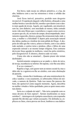 Em breve, tudo recaiu no silêncio primitivo, e a lua, do
alto, baldeava com a sua luz misteriosa e triste a solidão das
clareiras.
       José ficou imóvel, pensativo, perdido num desgosto
invencível. O espetáculo daquele velho boêmio, abraçado a uma
mulher bonita e sem dúvida fiel, mordia-o por dentro com o den-
te mais agudo da inveja. Aquele, um vagabundo, um miserável,
sem lar, sem dinheiro, sem mocidade ao menos, tinha contudo
nesta vida uma fêmea que o acarinhava e seguia como escrava;
ao passo que ele, ali, no meio do campo, desacompanhado, intei-
ramente esquecido, chorava, porque lhe arrancaram tudo, tudo a
casa, a mulher e a felicidade! E depois pela associação natural
das idéias, punha-se a lembrar do rosto pálido de Diogo. A des-
peito do ódio que lhe votava, achava-o bonito, com o seu cabelo
todo anelado, o sorriso terno e piedoso, olhos e lábios de uma
expressão sensual e ao mesmo tempo religiosa. Este contraste
devia por força agradar às mulheres, vencê-las pelos mistérios,
pelo incognoscível. E chorava, chorava cada vez mais.
      Como eles não se amariam!... Quanto prazer não teriam
desfrutado!...
      Instintivamente comparava-se ao padre e, cheio de raiva,
de inveja, reconhecia-se inferior. De repente, veio-lhe esta idéia:
      E se eu o matasse?...
      Repeliu-a logo, sem querer nem ao menos escutá-la; mas a
idéia não ia e agarrava-se-lhe ao cérebro, com uma obstinação
de parasita.
      Então, vieram-lhe à lembrança, sob uma reminiscência lú-
cida e saudosa o seu casamento, os sobressaltos felizes do noi-
vado, o namoro de Quitéria. Tudo isso nunca lhe pareceu tão
bom, tão apetecível como naquele momento. Agora, descobria
na mulher virtudes e belas qualidades, para as quais nunca aten-
tara dantes.
      Seria eu o culpado de tudo?... Não teria cumprido com os
meus deveres de bom esposo?.. Seriam insuficientes os meus
carinhos?... interrogava ele à própria consciência; esta respondia
opondo-lhe dúvidas que valiam acusações. Ele defendia-se, ex-
plicava os fatos, citava provas em favor, lembrava a sua dedica-
 
