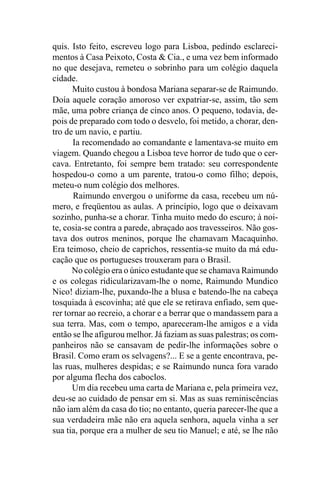 quis. Isto feito, escreveu logo para Lisboa, pedindo esclareci-
mentos à Casa Peixoto, Costa & Cia., e uma vez bem informado
no que desejava, remeteu o sobrinho para um colégio daquela
cidade.
      Muito custou à bondosa Mariana separar-se de Raimundo.
Doía aquele coração amoroso ver expatriar-se, assim, tão sem
mãe, uma pobre criança de cinco anos. O pequeno, todavia, de-
pois de preparado com todo o desvelo, foi metido, a chorar, den-
tro de um navio, e partiu.
      Ia recomendado ao comandante e lamentava-se muito em
viagem. Quando chegou a Lisboa teve horror de tudo que o cer-
cava. Entretanto, foi sempre bem tratado: seu correspondente
hospedou-o como a um parente, tratou-o como filho; depois,
meteu-o num colégio dos melhores.
       Raimundo envergou o uniforme da casa, recebeu um nú-
mero, e freqüentou as aulas. A princípio, logo que o deixavam
sozinho, punha-se a chorar. Tinha muito medo do escuro; à noi-
te, cosia-se contra a parede, abraçado aos travesseiros. Não gos-
tava dos outros meninos, porque lhe chamavam Macaquinho.
Era teimoso, cheio de caprichos, ressentia-se muito da má edu-
cação que os portugueses trouxeram para o Brasil.
      No colégio era o único estudante que se chamava Raimundo
e os colegas ridicularizavam-lhe o nome, Raimundo Mundico
Nico! diziam-lhe, puxando-lhe a blusa e batendo-lhe na cabeça
tosquiada à escovinha; até que ele se retirava enfiado, sem que-
rer tornar ao recreio, a chorar e a berrar que o mandassem para a
sua terra. Mas, com o tempo, apareceram-lhe amigos e a vida
então se lhe afigurou melhor. Já faziam as suas palestras; os com-
panheiros não se cansavam de pedir-lhe informações sobre o
Brasil. Como eram os selvagens?... E se a gente encontrava, pe-
las ruas, mulheres despidas; e se Raimundo nunca fora varado
por alguma flecha dos caboclos.
      Um dia recebeu uma carta de Mariana e, pela primeira vez,
deu-se ao cuidado de pensar em si. Mas as suas reminiscências
não iam além da casa do tio; no entanto, queria parecer-lhe que a
sua verdadeira mãe não era aquela senhora, aquela vinha a ser
sua tia, porque era a mulher de seu tio Manuel; e até, se lhe não
 