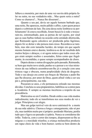 falhava a memória, por mais de uma vez ouvira dela própria fa-
lar na outra, na sua verdadeira mãe... Mas quem seria a outra?
Como se chamava?... Nunca lho disseram!...
       Quanto a seu pai, devia ser aquele homem barbado que,
uma noite, lhe apareceu, muito pálido e aflito, e por quem pouco
depois o cobriram de luto. Da cena dessa noite lembrava-se per-
feitamente! Já estava recolhido, foram buscá-lo à rede e trouxe-
ram-no, estremunhado, para as pernas do tal sujeito, por sinal
que as suas barbas tinham na ocasião certa umidade aborrecida,
que Raimundo agora calculava ser produzida pelas lágrimas;
depois foi se deitar e não pensou mais nisso. Recordava-se tam-
bém, mas não com tamanha lucidez, do tempo em que aquele
mesmo homem esteve doente, lembrava-se de ter recebido dele
muitos beijos e abraços, e só agora notava que todos esses afa-
gos eram sempre ocultos e assustados, feitos como que ilegal-
mente, às escondidas, e quase sempre acompanhados de choro.
      Depois destas e outras divagações pelo passado, Raimundo,
se bem que muito novo ainda, punha-se a pensar e os véus miste-
riosos da sua infância assombravam-lhe já o coração com uma
tristeza vaga e obscura, numa perplexidade cheia de desgosto.
Todo o seu desejo era correr aos braços de Mariana e pedir-lhe
que lhe dissesse, por amor de Deus, quem afinal vinha a ser seu
pai e, principalmente, sua mãe.
       Passaram-se anos, e ele permaneceu enleado nas mesmas
dúvidas. Concluiu os seus preparatórios, habilitou-se a entrar para
a Academia. E sempre as mesmas incertezas a respeito da sua
procedência.
      Matriculou-se em Coimbra. Desde então a sua vida mudou
radicalmente; todo ele se transformou nos seus modos de ver e
julgar. Principiou a ser alegre.
       Mas um golpe terrível veio de novo entristecê-lo a morte
da sua mãe adotiva. Chorou-a longa e amargamente; não só por
ela, mas também muito por si próprio: perdendo Mariana, perdia
tudo que o ligava ao passado e à pátria. Nunca se considerou tão
órfão. Todavia, com o correr dos tempos, dispersaram-se-lhe as
mágoas e a mocidade triunfou; a criança melancólica produziu
um rapaz cheio de vida e bom humor; sentiu-se bem dentro da
 