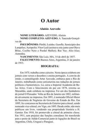 O Autor
                        Aluísio Azevedo

     NOME LITERÁRIO: AZEVEDO, Aluísio
     NOME COMPLETO: AZEVEDO, A. Tancredo Gonçal-
ves de
     PSEUDÔNIMO: Pitribi; Luinho; Gerofle; Semicúpio dos
Lampiões; Acropolio; Vitor Leal (assinava este junto com Olavo
Bilac, Coelho Neto e Pardal Mallet); Rui Vaz; Aliz-Alaz;
Asmodeu.
     NASCIMENTO: São Luiz, MA, 14 de abril de 1857.
     FALECIMENTO: Buenos Aires, Argentina, 21 de janeiro
de 1913.
                         BIOGRAFIA:

      Em 1875, trabalha como caixeiro. Nesta época colabora em
jornais com versos e desenhos e ensina português. A convite do
irmão, o comediógrafo Artur Azevedo, embarca para o Rio de
Janeiro, trabalhando como caricaturista nas redações de jornais
políticos e humorísticos. Lá, cursa a Imperial Academia de Be-
las Artes. Com o falecimento do pai em 1878, retorna ao
Maranhão, onde colabora na imprensa. Foi um dos fundadores
do jornal O Pensador. Volta ao Rio de Janeiro em 1882, militan-
do ativamente na imprensa. Em 1891, é nomeado Oficial-Maior
da Secretaria de Negócios do Governo do Estado do Rio. Em
1895, fez concursos na Secretaria do Exterior para cônsul, sendo
nomeado vice-cônsul, em Vigo, em 1895. Desde então, não mais
publicou um livro, vendendo sua propriedade literária a H.
Garnier. Em 1910, foi promovido a cônsul de primeira classe.
Em 1911, sem prejuízo das funções consulares foi transferido
para o posto de Adido Comercial junto às legações do Brasil na
Argentina, Chile, Uruguai e Paraguai.
 