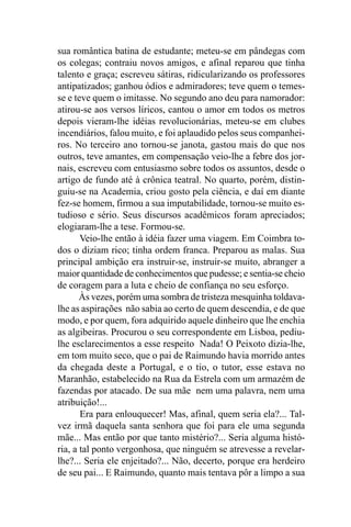 sua romântica batina de estudante; meteu-se em pândegas com
os colegas; contraiu novos amigos, e afinal reparou que tinha
talento e graça; escreveu sátiras, ridicularizando os professores
antipatizados; ganhou ódios e admiradores; teve quem o temes-
se e teve quem o imitasse. No segundo ano deu para namorador:
atirou-se aos versos líricos, cantou o amor em todos os metros
depois vieram-lhe idéias revolucionárias, meteu-se em clubes
incendiários, falou muito, e foi aplaudido pelos seus companhei-
ros. No terceiro ano tornou-se janota, gastou mais do que nos
outros, teve amantes, em compensação veio-lhe a febre dos jor-
nais, escreveu com entusiasmo sobre todos os assuntos, desde o
artigo de fundo até à crônica teatral. No quarto, porém, distin-
guiu-se na Academia, criou gosto pela ciência, e daí em diante
fez-se homem, firmou a sua imputabilidade, tornou-se muito es-
tudioso e sério. Seus discursos acadêmicos foram apreciados;
elogiaram-lhe a tese. Formou-se.
       Veio-lhe então à idéia fazer uma viagem. Em Coimbra to-
dos o diziam rico; tinha ordem franca. Preparou as malas. Sua
principal ambição era instruir-se, instruir-se muito, abranger a
maior quantidade de conhecimentos que pudesse; e sentia-se cheio
de coragem para a luta e cheio de confiança no seu esforço.
       Às vezes, porém uma sombra de tristeza mesquinha toldava-
lhe as aspirações não sabia ao certo de quem descendia, e de que
modo, e por quem, fora adquirido aquele dinheiro que lhe enchia
as algibeiras. Procurou o seu correspondente em Lisboa, pediu-
lhe esclarecimentos a esse respeito Nada! O Peixoto dizia-lhe,
em tom muito seco, que o pai de Raimundo havia morrido antes
da chegada deste a Portugal, e o tio, o tutor, esse estava no
Maranhão, estabelecido na Rua da Estrela com um armazém de
fazendas por atacado. De sua mãe nem uma palavra, nem uma
atribuição!...
       Era para enlouquecer! Mas, afinal, quem seria ela?... Tal-
vez irmã daquela santa senhora que foi para ele uma segunda
mãe... Mas então por que tanto mistério?... Seria alguma histó-
ria, a tal ponto vergonhosa, que ninguém se atrevesse a revelar-
lhe?... Seria ele enjeitado?... Não, decerto, porque era herdeiro
de seu pai... E Raimundo, quanto mais tentava pôr a limpo a sua
 