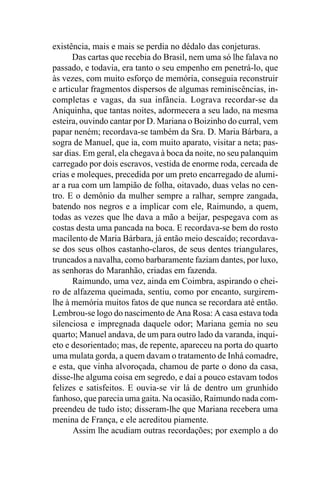 existência, mais e mais se perdia no dédalo das conjeturas.
      Das cartas que recebia do Brasil, nem uma só lhe falava no
passado, e todavia, era tanto o seu empenho em penetrá-lo, que
às vezes, com muito esforço de memória, conseguia reconstruir
e articular fragmentos dispersos de algumas reminiscências, in-
completas e vagas, da sua infância. Lograva recordar-se da
Aniquinha, que tantas noites, adormecera a seu lado, na mesma
esteira, ouvindo cantar por D. Mariana o Boizinho do curral, vem
papar neném; recordava-se também da Sra. D. Maria Bárbara, a
sogra de Manuel, que ia, com muito aparato, visitar a neta; pas-
sar dias. Em geral, ela chegava à boca da noite, no seu palanquim
carregado por dois escravos, vestida de enorme roda, cercada de
crias e moleques, precedida por um preto encarregado de alumi-
ar a rua com um lampião de folha, oitavado, duas velas no cen-
tro. E o demônio da mulher sempre a ralhar, sempre zangada,
batendo nos negros e a implicar com ele, Raimundo, a quem,
todas as vezes que lhe dava a mão a beijar, pespegava com as
costas desta uma pancada na boca. E recordava-se bem do rosto
macilento de Maria Bárbara, já então meio descaído; recordava-
se dos seus olhos castanho-claros, de seus dentes triangulares,
truncados a navalha, como barbaramente faziam dantes, por luxo,
as senhoras do Maranhão, criadas em fazenda.
      Raimundo, uma vez, ainda em Coimbra, aspirando o chei-
ro de alfazema queimada, sentiu, como por encanto, surgirem-
lhe à memória muitos fatos de que nunca se recordara até então.
Lembrou-se logo do nascimento de Ana Rosa: A casa estava toda
silenciosa e impregnada daquele odor; Mariana gemia no seu
quarto; Manuel andava, de um para outro lado da varanda, inqui-
eto e desorientado; mas, de repente, apareceu na porta do quarto
uma mulata gorda, a quem davam o tratamento de Inhá comadre,
e esta, que vinha alvoroçada, chamou de parte o dono da casa,
disse-lhe alguma coisa em segredo, e daí a pouco estavam todos
felizes e satisfeitos. E ouvia-se vir lá de dentro um grunhido
fanhoso, que parecia uma gaita. Na ocasião, Raimundo nada com-
preendeu de tudo isto; disseram-lhe que Mariana recebera uma
menina de França, e ele acreditou piamente.
       Assim lhe acudiam outras recordações; por exemplo a do
 