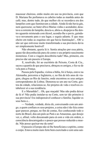 macassar cheiroso, então muito em uso na província, com que
D. Mariana lhe perfumava os cabelos todas as manhãs antes do
café; mas, dentre tudo, do que melhor ele se recordava era dos
lampiões com que iluminavam a cidade. Ainda lá não havia gás,
nem querosene; ao bater dAve-Marias vinha o acendedor, desa-
tava a corrente do lampião, descia-o, abria-o, despejava-lhe den-
tro aguarrás misturada com álcool, acendia-lhe o pavio, guinda-
va-o novamente para o seu lugar, e seguia adiante. E que mau
cheiro em todas as esquinas em que havia iluminação!... Oh! a
não ser que estivesse muito transformada a sua província devia
ser simplesmente horrível!
      Não obstante, queria lá ir. Sentia atrações por essa pátria,
quase tão desconhecida para ele como o seu próprio nascimento
misterioso. Com a viagem descobriria tudo! Mas, primeiro, era
preciso dar um passeio à Europa.
       E, resolvido, foi ao escritório de Peixoto, Costa & Cia.,
sacou a quantia de que precisava, abraçou os amigos, e fez-se de
vela para a França.
      Passou pela Espanha, visitou a Itália, foi à Suíça, esteve na
Alemanha, percorreu a Inglaterra, e, no fim de três anos de via-
gem, chegou ao Rio de Janeiro, onde encontrou os seus antigos
correspondentes de Lisboa. Demorou-se um ano na Corte, gos-
tou da cidade, relacionou-se, fez projetos de vida e resolveu es-
tabelecer aí a sua residência.
      E o Maranhão?... Oh, que maçada! Mas não podia deixar
de lá ir! Não podia instalar-se na Corte, sem ter ido primeiro à
sua província! Era indispensável conhecer a família; liquidar os
seus bens e...
      — Verdade, verdade, dizia ele, conversando com um ami-
go, a quem confiara os seus projetos, a coisa não é tão feia como
quer parecer, porque, no fim de contas, fico conhecendo todo o
norte do Brasil, dou um pulo ao Pará e ao Amazonas, que desejo
ver, e, afinal, volto descansado para cá com a vida em ordem, a
consciência descarregada e o pouco que possuo reduzido a moe-
da. Não posso queixar-me da sorte!
      O passeio à Europa não só lhe beneficiara o espírito, como
o corpo. Estava muito mais forte bem exercitado e com uma saú-
 