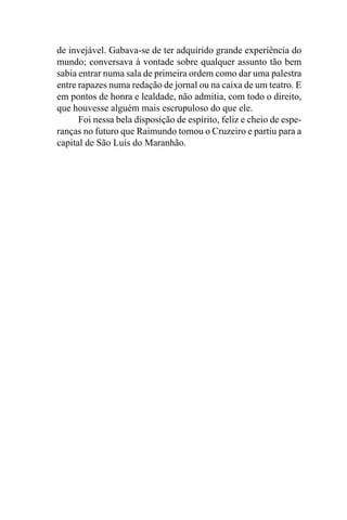 de invejável. Gabava-se de ter adquirido grande experiência do
mundo; conversava à vontade sobre qualquer assunto tão bem
sabia entrar numa sala de primeira ordem como dar uma palestra
entre rapazes numa redação de jornal ou na caixa de um teatro. E
em pontos de honra e lealdade, não admitia, com todo o direito,
que houvesse alguém mais escrupuloso do que ele.
      Foi nessa bela disposição de espírito, feliz e cheio de espe-
ranças no futuro que Raimundo tomou o Cruzeiro e partiu para a
capital de São Luís do Maranhão.
 