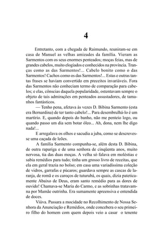 4
      Entretanto, com a chegada de Raimundo, reuniram-se em
casa de Manuel as velhas amizades da família. Vieram as
Sarmentos com os seus enormes penteados; moças feias, mas de
grandes cabelos, muito elogiados e conhecidos na província. Tran-
ças como as das Sarmentos!... Cabelo bonito como o das
Sarmentos! Cachos como os das Sarmentos!... Estas e outras tan-
tas frases se haviam convertido em preceitos invariáveis. Fora
das Sarmentos não conheciam termo de comparação para cabe-
los; e elas, cônscias daquela popularidade, ostentavam sempre o
objeto de tais admirações em penteados assustadores, de tama-
nhos fantásticos.
       — Tenho pena, afetava às vezes D. Bibina Sarmento (esta
era Bernardina) de ter tanto cabelo!... Para desembrulhá-lo é um
martírio. E, quando depois do banho, não me penteio logo, ou
quando passo um dia sem botar óleo... Ah, dona, nem lhe digo
nada!...
      E arregalava os olhos e sacudia a juba, como se descreves-
se uma caçada de leões.
       A família Sarmento compunha-se, além desta D. Bibina,
de outra rapariga e de uma senhora de cinqüenta anos, muito
nervosa, tia das duas moças. A velha só falava em moléstias e
sabia remédios para tudo; tinha um grosso livro de receitas, que
ela em geral trazia no bolso; em casa uma variadíssima coleção
de vidros, garrafas e púcaros; guardava sempre as cascas de la-
ranja, de romã e os caroços de tuturubá, os quais, dizia patetica-
mente Abaixo de Deus, eram santo remédio para as dores de
ouvido! Chamava-se Maria do Carmo, e as sobrinhas tratavam-
na por Mamãe outrinha. Era sumamente apreensiva e entendida
de doces.
       Viúva. Passara a mocidade no Recolhimento de Nossa Se-
nhora da Anunciação e Remédios, onde concebera o seu primei-
ro filho do homem com quem depois veio a casar o tenente
 
