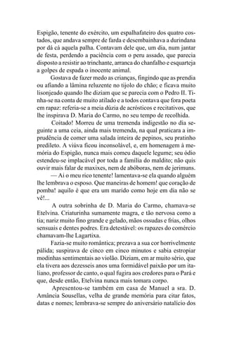 Espigão, tenente do exército, um espalhafateiro dos quatro cos-
tados, que andava sempre de farda e desembainhava a durindana
por dá cá aquela palha. Contavam dele que, um dia, num jantar
de festa, perdendo a paciência com o peru assado, que parecia
disposto a resistir ao trinchante, arranca do chanfalho e esquarteja
a golpes de espada o inocente animal.
       Gostava de fazer medo as crianças, fingindo que as prendia
ou afiando a lâmina reluzente no tijolo do chão; e ficava muito
lisonjeado quando lhe diziam que se parecia com o Pedro II. Ti-
nha-se na conta de muito atilado e a todos contava que fora poeta
em rapaz: referia-se a meia dúzia de acrósticos e recitativos, que
lhe inspirava D. Maria do Carmo, no seu tempo de recolhida.
       Coitado! Morreu de uma tremenda indigestão no dia se-
guinte a uma ceia, ainda mais tremenda, na qual praticara a im-
prudência de comer uma salada inteira de pepinos, seu pratinho
predileto. A viúva ficou inconsolável, e, em homenagem à me-
mória do Espigão, nunca mais comeu daquele legume; seu ódio
estendeu-se implacável por toda a família do maldito; não quis
ouvir mais falar de maxixes, nem de abóboras, nem de jerimuns.
       — Ai o meu rico tenente! lamentava-se ela quando alguém
lhe lembrava o esposo. Que maneiras de homem! que coração de
pomba! aquilo é que era um marido como hoje em dia não se
vê!...
       A outra sobrinha de D. Maria do Carmo, chamava-se
Etelvina. Criaturinha sumamente magra, e tão nervosa como a
tia; nariz muito fino grande e gelado, mãos ossudas e frias, olhos
sensuais e dentes podres. Era detestável: os rapazes do comércio
chamavam-lhe Lagartixa.
       Fazia-se muito romântica; prezava a sua cor horrivelmente
pálida; suspirava de cinco em cinco minutos e sabia estropiar
modinhas sentimentais ao violão. Diziam, em ar muito sério, que
ela tivera aos dezesseis anos uma formidável paixão por um ita-
liano, professor de canto, o qual fugira aos credores para o Pará e
que, desde então, Etelvina nunca mais tomara corpo.
       Apresentou-se também em casa de Manuel a sra. D.
Amância Sousellas, velha de grande memória para citar fatos,
datas e nomes; lembrava-se sempre do aniversário natalício dos
 