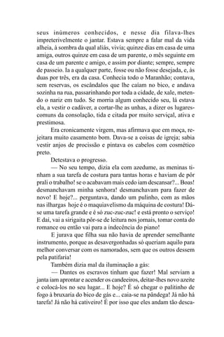 seus inúmeros conhecidos, e nesse dia filava-lhes
impreterivelmente o jantar. Estava sempre a falar mal da vida
alheia, à sombra da qual aliás, vivia; quinze dias em casa de uma
amiga, outros quinze em casa de um parente, o mês seguinte em
casa de um parente e amigo, e assim por diante; sempre, sempre
de passeio. Ia a qualquer parte, fosse ou não fosse desejada, e, às
duas por três, era da casa. Conhecia todo o Maranhão; contava,
sem reservas, os escândalos que lhe caíam no bico, e andava
sozinha na rua, passarinhando por toda a cidade, de xale, meten-
do o nariz em tudo. Se morria algum conhecido seu, lá estava
ela, a vestir o cadáver, a cortar-lhe as unhas, a dizer os lugares-
comuns da consolação, tida e citada por muito serviçal, ativa e
prestimosa.
       Era cronicamente virgem, mas afirmava que em moça, re-
jeitara muito casamento bom. Dava-se a coisas de igreja; sabia
vestir anjos de procissão e pintava os cabelos com cosmético
preto.
       Detestava o progresso.
       — No seu tempo, dizia ela com azedume, as meninas ti-
nham a sua tarefa de costura para tantas horas e haviam de pôr
prali o trabalho! se o acabavam mais cedo iam descansar?... Boas!
desmanchavam minha senhora! desmanchavam para fazer de
novo! E hoje?... perguntava, dando um pulinho, com as mãos
nas ilhargas hoje é o maquiavelismo da máquina de costura! Dá-
se uma tarefa grande e é só zuc-zuc-zuc! e está pronto o serviço!
E daí, vai a sirigaita pôr-se de leitura nos jornais, tomar conta do
romance ou então vai para a indecência do piano!
       E jurava que filha sua não havia de aprender semelhante
instrumento, porque as desavergonhadas só queriam aquilo para
melhor conversar com os namorados, sem que os outros dessem
pela patifaria!
       Também dizia mal da iluminação a gás:
       — Dantes os escravos tinham que fazer! Mal serviam a
janta iam aprontar e acender os candeeiros, deitar-lhes novo azeite
e colocá-los no seu lugar... E hoje? É só chegar o palitinho de
fogo à bruxaria do bico de gás e... caia-se na pândega! Já não há
tarefa! Já não há cativeiro! É por isso que eles andam tão desca-
 