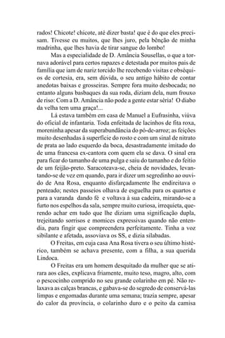 rados! Chicote! chicote, até dizer basta! que é do que eles preci-
sam. Tivesse eu muitos, que lhes juro, pela bênção de minha
madrinha, que lhes havia de tirar sangue do lombo!
       Mas a especialidade de D. Amância Sousellas, o que a tor-
nava adorável para certos rapazes e detestada por muitos pais de
família que iam de nariz torcido lhe recebendo visitas e obséqui-
os de cortesia, era, sem dúvida, o seu antigo hábito de contar
anedotas baixas e grosseiras. Sempre fora muito desbocada; no
entanto alguns basbaques da sua roda, diziam dela, num frouxo
de riso: Com a D. Amância não pode a gente estar séria! O diabo
da velha tem uma graça!...
       Lá estava também em casa de Manuel a Eufrasinha, viúva
do oficial de infantaria. Toda enfeitada de lacinhos de fita roxa,
moreninha apesar da superabundância do pó-de-arroz; as feições
muito desenhadas à superfície do rosto e com um sinal de nitrato
de prata ao lado esquerdo da boca, desastradamente imitado do
de uma francesa ex-cantora com quem ela se dava. O sinal era
para ficar do tamanho de uma pulga e saiu do tamanho e do feitio
de um feijão-preto. Saracoteava-se, cheia de novidades, levan-
tando-se de vez em quando, para ir dizer um segredinho ao ouvi-
do de Ana Rosa, enquanto disfarçadamente lhe endireitava o
penteado; nestes passeios olhava de esguelha para os quartos e
para a varanda dando fé e voltava à sua cadeira, mirando-se a
furto nos espelhos da sala, sempre muito curiosa, irrequieta, que-
rendo achar em tudo que lhe diziam uma significação dupla,
trejeitando sorrisos e momices expressivas quando não enten-
dia, para fingir que compreendera perfeitamente. Tinha a voz
sibilante e afetada, assoviava os SS, e dizia silabadas.
       O Freitas, em cuja casa Ana Rosa tivera o seu último histé-
rico, também se achava presente, com a filha, a sua querida
Lindoca.
       O Freitas era um homem desquitado da mulher que se ati-
rara aos cães, explicava friamente, muito teso, magro, alto, com
o pescocinho comprido no seu grande colarinho em pé. Não re-
laxava as calças brancas, e gabava-se do segredo de conservá-las
limpas e engomadas durante uma semana; trazia sempre, apesar
do calor da província, o colarinho duro e o peito da camisa
 