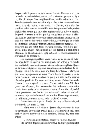 irrepreensível; gravata preta invariavelmente. Tratava uma enor-
me unha no dedo mínimo, com a qual costumava pentear o bigo-
de, feito de longos fios, tingidos e lisos, que lhe velavam a boca.
Jamais consentia que barbeiro algum lhe encostasse a mão no
rosto; fazia ele mesmo a sua barba, um dia sim, outro não. Es-
condia a calva com as compridíssimas farripas do cabelo, muito
espichadas, como que grudadas a goma-arábica sobre o crânio.
Dispunha de uma memória prodigiosa, gabada por toda a cida-
de; fazia-se grande conhecedor da história antiga; quando falava
escolhia termos, procurava fazer estilo, e, sempre que se referia
ao Imperador dizia gravemente: O nosso defensor perpétuo! Afi-
ançavam que era habilidoso; em tempo fizera, com muita paci-
ência, uma árvore genealógica de sua família e mandara-a
litografar no Rio de Janeiro. Este trabalho foi muito apreciado e
comentado na província.
      Era empregado público havia vinte e cinco anos e só falta-
ra à repartição três vezes por uma queda, um antraz, e no dia do
seu malfadado casamento; contava isto a todos, com glória. Quan-
do temia constipar-se, aspirava cautelosamente o fartum do co-
nhaque. Isto e o bastante para me fazer ficar tonto!... afirmava
com uma repugnância virtuosa. Tinha honor às cartas e sabia
tocar clarinete, mas nunca tocava, porque o médico lhe dissera
não achar prudente. Fumara em tempo, mas o médico dissera do
charuto o mesmo que do clarinete. Nunca mais fumou. Não dan-
çava, para não suar; falava com raiva das mulheres e, nem cain-
do de fome, seria capaz de comer à noite. Além do chá, nada!
nada! protestava com firmeza; estivesse onde estivesse, havia de
retirar-se impreterivelmente à meia-noite. Usava sapatos rasos,
de polimento, e nunca se esquecia do chapéu-de-sol.
       Jamais arredara o pé da ilha de São Luís do Maranhão, tal
era o medo que tinha do mar.
       — Nem para ir a Alcântara! jurava ele, conversando essa
noite em casa do Manuel. Daqui para o Gavião! Nada, meu caro
senhor, quero morrer na minha caminha, sossegado, bem com
Deus!
       — Com toda a comodidade, observou Raimundo, a rir.
       Era devoto: todos os anos carregava na procissão o andor
 