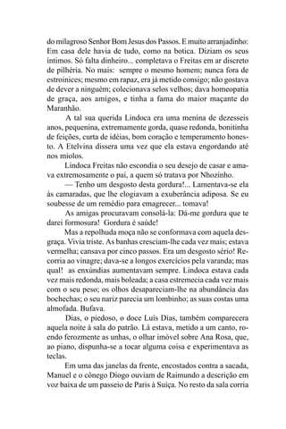 do milagroso Senhor Bom Jesus dos Passos. E muito arranjadinho:
Em casa dele havia de tudo, como na botica. Diziam os seus
íntimos. Só falta dinheiro... completava o Freitas em ar discreto
de pilhéria. No mais: sempre o mesmo homem; nunca fora de
estroinices; mesmo em rapaz, era já metido consigo; não gostava
de dever a ninguém; colecionava selos velhos; dava homeopatia
de graça, aos amigos, e tinha a fama do maior maçante do
Maranhão.
      A tal sua querida Lindoca era uma menina de dezesseis
anos, pequenina, extremamente gorda, quase redonda, bonitinha
de feições, curta de idéias, bom coração e temperamento hones-
to. A Etelvina dissera uma vez que ela estava engordando até
nos miolos.
      Lindoca Freitas não escondia o seu desejo de casar e ama-
va extremosamente o pai, a quem só tratava por Nhozinho.
      — Tenho um desgosto desta gordura!... Lamentava-se ela
às camaradas, que lhe elogiavam a exuberância adiposa. Se eu
soubesse de um remédio para emagrecer... tomava!
      As amigas procuravam consolá-la: Dá-me gordura que te
darei formosura! Gordura é saúde!
      Mas a repolhuda moça não se conformava com aquela des-
graça. Vivia triste. As banhas cresciam-lhe cada vez mais; estava
vermelha; cansava por cinco passos. Era um desgosto sério! Re-
corria ao vinagre; dava-se a longos exercícios pela varanda; mas
qual! as enxúndias aumentavam sempre. Lindoca estava cada
vez mais redonda, mais boleada; a casa estremecia cada vez mais
com o seu peso; os olhos desapareciam-lhe na abundância das
bochechas; o seu nariz parecia um lombinho; as suas costas uma
almofada. Bufava.
      Dias, o piedoso, o doce Luís Dias, também comparecera
aquela noite à sala do patrão. Lá estava, metido a um canto, ro-
endo ferozmente as unhas, o olhar imóvel sobre Ana Rosa, que,
ao piano, dispunha-se a tocar alguma coisa e experimentava as
teclas.
      Em uma das janelas da frente, encostados contra a sacada,
Manuel e o cônego Diogo ouviam de Raimundo a descrição em
voz baixa de um passeio de Paris à Suíça. No resto da sala corria
 