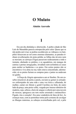O Mulato
                        Aluísio Azevedo




                                 1
      Era um dia abafadiço e aborrecido. A pobre cidade de São
Luís do Maranhão parecia entorpecida pelo calor. Quase que se
não podia sair à rua: as pedras escaldavam; as vidraças e os lam-
piões faiscavam ao sol como enormes diamantes, as paredes ti-
nham reverberações de prata polida; as folhas das árvores nem
se mexiam; as carroças d’água passavam ruidosamente a todo o
instante, abalando os prédios; e os aguadeiros, em mangas de
camisa e pernas arregaçadas, invadiam sem-cerimônia as casas
para encher as banheiras e os potes. Em certos pontos não se
encontrava viva alma na rua; tudo estava concentrado, adorme-
cido; só os pretos faziam as compras para o jantar ou andavam
no ganho.
      A Praça da Alegria apresentava um ar fúnebre. De um ca-
sebre miserável, de porta e janela, ouviam-se gemer os armado-
res enferrujados de uma rede e uma voz tísica e aflautada, de
mulher, cantar em falsete a gentil Carolina era bela; do outro
lado da praça, uma preta velha, vergada por imenso tabuleiro de
madeira, sujo, seboso, cheio de sangue e coberto por uma nuvem
de moscas, apregoava em tom muito arrastado e melancólico:
Fígado, rins e coração!. Era uma vendedeira de fatos de boi. As
crianças nuas, com as perninhas tortas pelo costume de cavalgar
as ilhargas maternas, as cabeças avermelhadas pelo sol, a pele
 