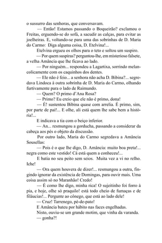 o sussurro das senhoras, que conversavam.
        — Então! Estamos passando o Boqueirão? exclamou o
Freitas, erguendo-se do sofá, a sacudir as calças, para evitar as
joelheiras. E, voltando-se para uma das sobrinhas de D. Maria
do Carmo: Diga alguma coisa, D. Etelvina!...
        Etelvina ergueu os olhos para o teto e soltou um suspiro.
        — Por quem suspiras? perguntou-lhe, em misterioso falsete,
a velha Amância que lhe ficava ao lado.
        — Por ninguém... respondeu a Lagartixa, sorrindo melan-
colicamente com os caquinhos dos dentes.
        — Ele não é feio... a senhora não acha D. Bibina?... segre-
dava Lindoca à outra sobrinha de D. Maria do Carmo, olhando
furtivamente para o lado de Raimundo.
        — Quem? O primo d’Ana Rosa?
        — Primo? Eu creio que ele não é primo, dona!
        — É! sustentou Bibina quase com arrelia. É primo, sim,
por parte de pai!... E olhe, ali está quem lhe sabe bem a histó-
ria!...
        E indicava a tia com o beiço inferior.
        — An... resmungou a gorducha, passando a considerar da
cabeça aos pés o objeto da discussão.
        Por outro lado, Maria do Carmo segredava a Amância
Sousellas:
        — Pois é o que lhe digo, D. Amância: muito boa preta!...
negra como este vestido! Cá está quem a conheceu!...
        E batia no seu peito sem seios. Muita vez a vi no relho.
Iche!
        — Ora quem houvera de dizer!... resmungou a outra, fin-
gindo ignorar da existência de Domingas, para ouvir mais. Uma
coisa assim só no Maranhão! Credo!
        — É como lhe digo, minha rica! O sujeitinho foi forro à
pia, e hoje, olhe só praquilo! está todo cheio de fumaças e de
filáucias!... Pergunte ao cônego, que está ao lado dele!
        — Cruz! Tarrenego, pé-de-pato!
        E Amância bateu por hábito nas faces engelhadas.
        Nisto, ouviu-se um grande motim, que vinha da varanda.
        — gonha?!
 
