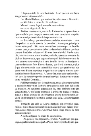 E logo o estalo de uma bofetada. Arre! que até me fazes
zangar com visitas na sala!...
      Era Maria Bárbara, que andava às voltas com o Benedito.
      — Vai deitar a mesa do chá moleque!
      Manuel correu logo à varanda, contrariado.
      — e está aí gente de fora!...
       Freitas passou-se à janela de Raimundo, e aproveitou a
oportunidade para despejar contra este uma estopada a respeito
do mau serviço doméstico feito pelos escravos.
      — Reconheço que nos são necessários, reconheço!... mas
não podem ser mais imorais do que são!... As negras, principal-
mente as negras!... São umas muruxabas, que um pai de família
tem em casa, e que dormem debaixo da rede das filhas e que lhes
contam histórias indecentes! É uma imoralidade! Ainda outro
dia, em certa casa, uma menina, coitada, apareceu coberta de
piolhos indecorosos, que pegara da negra! Sei de outro caso de
uma escrava que contagiou a uma família inteira de impigens e
dartros de caráter feio! E note, doutor, que isto é o menos, o pior
é que elas contam às suas sinhazinhas tudo o que praticam aí por
essas ruas! Ficam as pobres moças sujas de corpo e alma na com-
panhia de semelhante corja! Afianço-lhe, meu caro senhor dou-
tor, que, se conservo pretos ao meu serviço, é porque não tenho
outro remédio! Contudo...
      Foi interrompido por Benedito que, nu da cintura para cima
e acossado pela velha Bárbara, atravessou a sala com agilidade
de macaco. As senhoras espantaram-se, mas abriram logo em
gargalhadas. O moleque alcançara a porta da escada e fugira.
Então, o Dias, que até aí se conservara quieto no seu canto, er-
gueu-se de um pulo e deitou a correr atrás dele. Desapareceram
ambos.
       Benedito era cria de Maria Bárbara; um pretinho seco,
retinto, muito levado dos diabos; pernas compridas, beiços enor-
mes, dentes branquíssimos. Quebrava muita louça e fugia de casa
constantemente.
      A velha estacara no meio da sala furiosa.
      — Ai, gentes! não reparem!... bradou. Aquele não-sei-que-
diga, aquele maldito moleque!... Pois o desavergonhado não que-
 