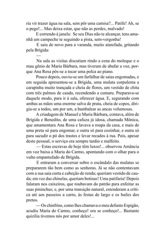ria vir trazer água na sala, sem pôr uma camisa?... Patife! Ah, se
o pego!... Mas deixa estar, que não as perdes, malvado!
      E correndo à janela: Se seu Dias não te alcançar, tens ama-
nhã um campeche te seguindo a pista, sem-vergonha!
       E saiu de novo para a varanda, muito atarefada, gritando
pela Brígida:
       —
       Na sala as visitas discutiam rindo a cena do moleque e o
mau gênio de Maria Bárbara, mas tiveram de abafar a voz, por-
que Ana Rosa pôs-se a tocar uma polca ao piano.
      Pouco depois, ouviu-se um farfalhar de saias engomadas, e
em seguida apresentou-se a Brígida, uma mulata corpulenta a
carapinha muito trançada e cheia de flores, um vestido de chita
com três palmos de cauda, recendendo a cumaru. Preparava-se
daquele modo, para ir à sala, oferecer água. E, segurando com
ambas as mãos uma enorme salva de prata, cheia de copos, diri-
gia-se a todos, um por um, a bambalear as ancas volumosas.
      A criadagem de Manuel e Maria Bárbara, contava, além de
Brígida e Benedito, de uma cafuza já idosa, chamada Mônica,
que amamentara Ana Rosa e lavava a roupa da casa, e mais de
uma preta só para engomar, e outra só para cozinhar, e outra só
para sacudir o pó dos trastes e levar recados à rua. Pois, apesar
deste pessoal, o serviço era sempre tardio e malfeito.
       — Estas escravas de hoje têm luxos!... observou Amância
em voz baixa a Maria do Carmo, apontando com o olhar para o
vulto empantufado de Brígida.
       E entraram a conversar sobre o escândalo das mulatas se
prepararem tão bem como as senhoras. Já se não contentavam
com a sua saia curta e cabeção de renda; queriam vestido de cau-
da; em vez das chinelas, queriam botinas! Uma patifaria! Depois
falaram nos caixeiros, que roubavam do patrão para enfeitar as
suas pininchas; e, por uma transição natural, estenderam a críti-
ca até aos passeios a carro, às festas de largo e os bailes dos
pretos.
      — Os chinfrins, como lhes chamava o meu defunto Espigão,
acudiu Maria do Carmo, conheço! ora se conheço!... Bastante
quizília tivemos nós por amor deles!...
 