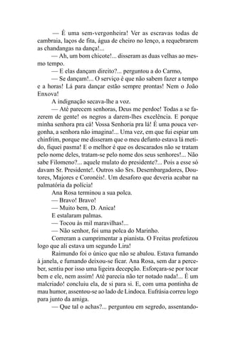 — É uma sem-vergonheira! Ver as escravas todas de
cambraia, laços de fita, água de cheiro no lenço, a requebrarem
as chandangas na dança!...
      — Ah, um bom chicote!... disseram as duas velhas ao mes-
mo tempo.
      — E elas dançam direito?... perguntou a do Carmo,
      — Se dançam!... O serviço é que não sabem fazer a tempo
e a horas! Lá para dançar estão sempre prontas! Nem o João
Enxova!
      A indignação secava-lhe a voz.
      — Até parecem senhoras, Deus me perdoe! Todas a se fa-
zerem de gente! os negros a darem-lhes excelência. E porque
minha senhora pra cá! Vossa Senhoria pra lá! É uma pouca ver-
gonha, a senhora não imagina!... Uma vez, em que fui espiar um
chinfrim, porque me disseram que o meu defunto estava lá meti-
do, fiquei pasma! E o melhor é que os descarados não se tratam
pelo nome deles, tratam-se pelo nome dos seus senhores!... Não
sabe Filomeno?... aquele mulato do presidente?... Pois a esse só
davam Sr. Presidente!. Outros são Srs. Desembargadores, Dou-
tores, Majores e Coronéis!. Um desaforo que deveria acabar na
palmatória da polícia!
      Ana Rosa terminou a sua polca.
      — Bravo! Bravo!
      — Muito bem, D. Anica!
      E estalaram palmas.
      — Tocou às mil maravilhas!...
      — Não senhor, foi uma polca do Marinho.
      Correram a cumprimentar a pianista. O Freitas profetizou
logo que ali estava um segundo Lira!
      Raimundo foi o único que não se abalou. Estava fumando
à janela, e fumando deixou-se ficar. Ana Rosa, sem dar a perce-
ber, sentiu por isso uma ligeira decepção. Esforçara-se por tocar
bem e ele, nem assim! Até parecia não ter notado nada!... É um
malcriado! concluiu ela, de si para si. E, com uma pontinha de
mau humor, assentou-se ao lado de Lindoca. Eufrásia correu logo
para junto da amiga.
      — Que tal o achas?... perguntou em segredo, assentando-
 