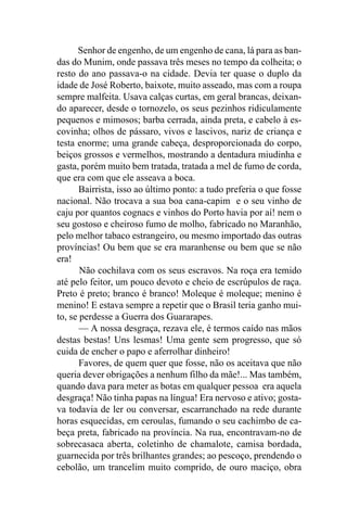 Senhor de engenho, de um engenho de cana, lá para as ban-
das do Munim, onde passava três meses no tempo da colheita; o
resto do ano passava-o na cidade. Devia ter quase o duplo da
idade de José Roberto, baixote, muito asseado, mas com a roupa
sempre malfeita. Usava calças curtas, em geral brancas, deixan-
do aparecer, desde o tornozelo, os seus pezinhos ridiculamente
pequenos e mimosos; barba cerrada, ainda preta, e cabelo à es-
covinha; olhos de pássaro, vivos e lascivos, nariz de criança e
testa enorme; uma grande cabeça, desproporcionada do corpo,
beiços grossos e vermelhos, mostrando a dentadura miudinha e
gasta, porém muito bem tratada, tratada a mel de fumo de corda,
que era com que ele asseava a boca.
       Bairrista, isso ao último ponto: a tudo preferia o que fosse
nacional. Não trocava a sua boa cana-capim e o seu vinho de
caju por quantos cognacs e vinhos do Porto havia por aí! nem o
seu gostoso e cheiroso fumo de molho, fabricado no Maranhão,
pelo melhor tabaco estrangeiro, ou mesmo importado das outras
províncias! Ou bem que se era maranhense ou bem que se não
era!
       Não cochilava com os seus escravos. Na roça era temido
até pelo feitor, um pouco devoto e cheio de escrúpulos de raça.
Preto é preto; branco é branco! Moleque é moleque; menino é
menino! E estava sempre a repetir que o Brasil teria ganho mui-
to, se perdesse a Guerra dos Guararapes.
       — A nossa desgraça, rezava ele, é termos caído nas mãos
destas bestas! Uns lesmas! Uma gente sem progresso, que só
cuida de encher o papo e aferrolhar dinheiro!
       Favores, de quem quer que fosse, não os aceitava que não
queria dever obrigações a nenhum filho da mãe!... Mas também,
quando dava para meter as botas em qualquer pessoa era aquela
desgraça! Não tinha papas na língua! Era nervoso e ativo; gosta-
va todavia de ler ou conversar, escarranchado na rede durante
horas esquecidas, em ceroulas, fumando o seu cachimbo de ca-
beça preta, fabricado na província. Na rua, encontravam-no de
sobrecasaca aberta, coletinho de chamalote, camisa bordada,
guarnecida por três brilhantes grandes; ao pescoço, prendendo o
cebolão, um trancelim muito comprido, de ouro maciço, obra
 