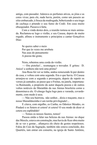 antiga, com passador. Adorava os perfumes ativos, as jóias e as
cores vivas; para ele, nada havia, porém, como um passeio ao
sítio embarcado, à fresca da madrugada, bebericando o seu trago
de cachaça e pitando o seu fumo do Codó. Em casa muito
obsequiador. Passava à farta.
       Com a vinda destes dois, a reunião tornou-se mais anima-
da. Reclamou-se logo o violão, e seu Casusa, depois de muito
rogado, afinou o instrumento e principiou a cantar Gonçalves
Dias:

     Se queres saber o meio
     Por que às vezes me arrebata
     Nas asas do pensamento
     A poesia tão grata;

      Nisto, rebentou uma corda do violão.
      — Ora pistolas!... resmungou o trovador. E gritou: D.
Anica! a senhora não terá uma prima?
      Ana Rosa foi ver se tinha, andou remexendo lá por dentro
da casa, e voltou com uma segunda. Era o que havia. O Casusa
arranjou-se com a segunda e prosseguiu, depois de repetir os
versos já cantados; ao passo que o Freitas, na janela, importuna-
va Raimundo, a propósito do autor daquela poesia e de outros
vultos notáveis do Maranhão da sua Atenas brasileira como a
denominava ele. O cônego fugiu logo para a varanda, covarde-
mente, com medo à seca.
      — Não sou bairrista, não senhor... dizia o maçante, mas o
nosso Maranhãozinho é um torrão privilegiado!...
      E citava, com orgulho, os Cunha, os Odorico Mendes, os
Pindaré e os Sotero et cetera! et cetera! O seu modo de dizer et
cetera era esplêndido!
      — Temos os nossos faustos, temos!
      Passou então a falar nas belezas da sua Atenas: no dique
das Mercês, estava em construção, mas havia de ficar obra muito
de se ver e gostar... afiançava ele cheio de gestos respeitosos.
Falou do Cais da Sagração, também não estava concluído, dos
Quartéis, iam entrar em conserto, na igreja de Santo Antônio,
 