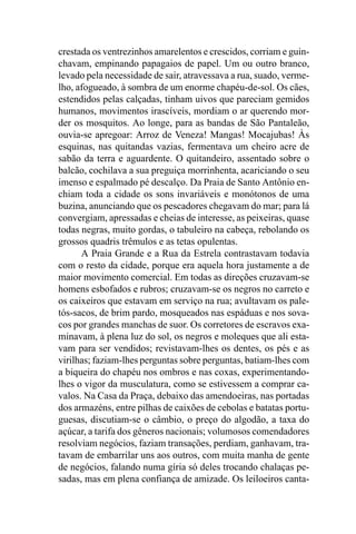 crestada os ventrezinhos amarelentos e crescidos, corriam e guin-
chavam, empinando papagaios de papel. Um ou outro branco,
levado pela necessidade de sair, atravessava a rua, suado, verme-
lho, afogueado, à sombra de um enorme chapéu-de-sol. Os cães,
estendidos pelas calçadas, tinham uivos que pareciam gemidos
humanos, movimentos irascíveis, mordiam o ar querendo mor-
der os mosquitos. Ao longe, para as bandas de São Pantaleão,
ouvia-se apregoar: Arroz de Veneza! Mangas! Mocajubas! Às
esquinas, nas quitandas vazias, fermentava um cheiro acre de
sabão da terra e aguardente. O quitandeiro, assentado sobre o
balcão, cochilava a sua preguiça morrinhenta, acariciando o seu
imenso e espalmado pé descalço. Da Praia de Santo Antônio en-
chiam toda a cidade os sons invariáveis e monótonos de uma
buzina, anunciando que os pescadores chegavam do mar; para lá
convergiam, apressadas e cheias de interesse, as peixeiras, quase
todas negras, muito gordas, o tabuleiro na cabeça, rebolando os
grossos quadris trêmulos e as tetas opulentas.
      A Praia Grande e a Rua da Estrela contrastavam todavia
com o resto da cidade, porque era aquela hora justamente a de
maior movimento comercial. Em todas as direções cruzavam-se
homens esbofados e rubros; cruzavam-se os negros no carreto e
os caixeiros que estavam em serviço na rua; avultavam os pale-
tós-sacos, de brim pardo, mosqueados nas espáduas e nos sova-
cos por grandes manchas de suor. Os corretores de escravos exa-
minavam, à plena luz do sol, os negros e moleques que ali esta-
vam para ser vendidos; revistavam-lhes os dentes, os pés e as
virilhas; faziam-lhes perguntas sobre perguntas, batiam-lhes com
a biqueira do chapéu nos ombros e nas coxas, experimentando-
lhes o vigor da musculatura, como se estivessem a comprar ca-
valos. Na Casa da Praça, debaixo das amendoeiras, nas portadas
dos armazéns, entre pilhas de caixões de cebolas e batatas portu-
guesas, discutiam-se o câmbio, o preço do algodão, a taxa do
açúcar, a tarifa dos gêneros nacionais; volumosos comendadores
resolviam negócios, faziam transações, perdiam, ganhavam, tra-
tavam de embarrilar uns aos outros, com muita manha de gente
de negócios, falando numa gíria só deles trocando chalaças pe-
sadas, mas em plena confiança de amizade. Os leiloeiros canta-
 