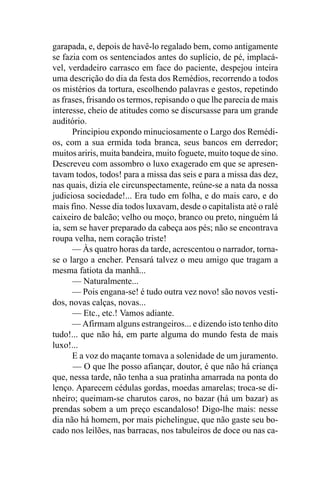 garapada, e, depois de havê-lo regalado bem, como antigamente
se fazia com os sentenciados antes do suplício, de pé, implacá-
vel, verdadeiro carrasco em face do paciente, despejou inteira
uma descrição do dia da festa dos Remédios, recorrendo a todos
os mistérios da tortura, escolhendo palavras e gestos, repetindo
as frases, frisando os termos, repisando o que lhe parecia de mais
interesse, cheio de atitudes como se discursasse para um grande
auditório.
      Principiou expondo minuciosamente o Largo dos Remédi-
os, com a sua ermida toda branca, seus bancos em derredor;
muitos ariris, muita bandeira, muito foguete, muito toque de sino.
Descreveu com assombro o luxo exagerado em que se apresen-
tavam todos, todos! para a missa das seis e para a missa das dez,
nas quais, dizia ele circunspectamente, reúne-se a nata da nossa
judiciosa sociedade!... Era tudo em folha, e do mais caro, e do
mais fino. Nesse dia todos luxavam, desde o capitalista até o ralé
caixeiro de balcão; velho ou moço, branco ou preto, ninguém lá
ia, sem se haver preparado da cabeça aos pés; não se encontrava
roupa velha, nem coração triste!
      — Às quatro horas da tarde, acrescentou o narrador, torna-
se o largo a encher. Pensará talvez o meu amigo que tragam a
mesma fatiota da manhã...
      — Naturalmente...
      — Pois engana-se! é tudo outra vez novo! são novos vesti-
dos, novas calças, novas...
      — Etc., etc.! Vamos adiante.
      — Afirmam alguns estrangeiros... e dizendo isto tenho dito
tudo!... que não há, em parte alguma do mundo festa de mais
luxo!...
      E a voz do maçante tomava a solenidade de um juramento.
      — O que lhe posso afiançar, doutor, é que não há criança
que, nessa tarde, não tenha a sua pratinha amarrada na ponta do
lenço. Aparecem cédulas gordas, moedas amarelas; troca-se di-
nheiro; queimam-se charutos caros, no bazar (há um bazar) as
prendas sobem a um preço escandaloso! Digo-lhe mais: nesse
dia não há homem, por mais pichelingue, que não gaste seu bo-
cado nos leilões, nas barracas, nos tabuleiros de doce ou nas ca-
 