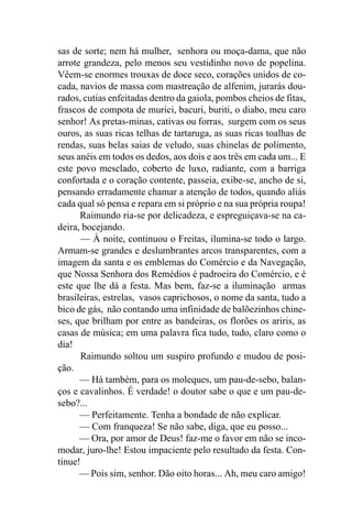 sas de sorte; nem há mulher, senhora ou moça-dama, que não
arrote grandeza, pelo menos seu vestidinho novo de popelina.
Vêem-se enormes trouxas de doce seco, corações unidos de co-
cada, navios de massa com mastreação de alfenim, jurarás dou-
rados, cutias enfeitadas dentro da gaiola, pombos cheios de fitas,
frascos de compota de murici, bacuri, buriti, o diabo, meu caro
senhor! As pretas-minas, cativas ou forras, surgem com os seus
ouros, as suas ricas telhas de tartaruga, as suas ricas toalhas de
rendas, suas belas saias de veludo, suas chinelas de polimento,
seus anéis em todos os dedos, aos dois e aos três em cada um... E
este povo mesclado, coberto de luxo, radiante, com a barriga
confortada e o coração contente, passeia, exibe-se, ancho de si,
pensando erradamente chamar a atenção de todos, quando aliás
cada qual só pensa e repara em si próprio e na sua própria roupa!
      Raimundo ria-se por delicadeza, e espreguiçava-se na ca-
deira, bocejando.
      — À noite, continuou o Freitas, ilumina-se todo o largo.
Armam-se grandes e deslumbrantes arcos transparentes, com a
imagem da santa e os emblemas do Comércio e da Navegação,
que Nossa Senhora dos Remédios é padroeira do Comércio, e é
este que lhe dá a festa. Mas bem, faz-se a iluminação armas
brasileiras, estrelas, vasos caprichosos, o nome da santa, tudo a
bico de gás, não contando uma infinidade de balõezinhos chine-
ses, que brilham por entre as bandeiras, os florões os ariris, as
casas de música; em uma palavra fica tudo, tudo, claro como o
dia!
      Raimundo soltou um suspiro profundo e mudou de posi-
ção.
      — Há também, para os moleques, um pau-de-sebo, balan-
ços e cavalinhos. É verdade! o doutor sabe o que e um pau-de-
sebo?...
      — Perfeitamente. Tenha a bondade de não explicar.
      — Com franqueza! Se não sabe, diga, que eu posso...
      — Ora, por amor de Deus! faz-me o favor em não se inco-
modar, juro-lhe! Estou impaciente pelo resultado da festa. Con-
tinue!
      — Pois sim, senhor. Dão oito horas... Ah, meu caro amigo!
 